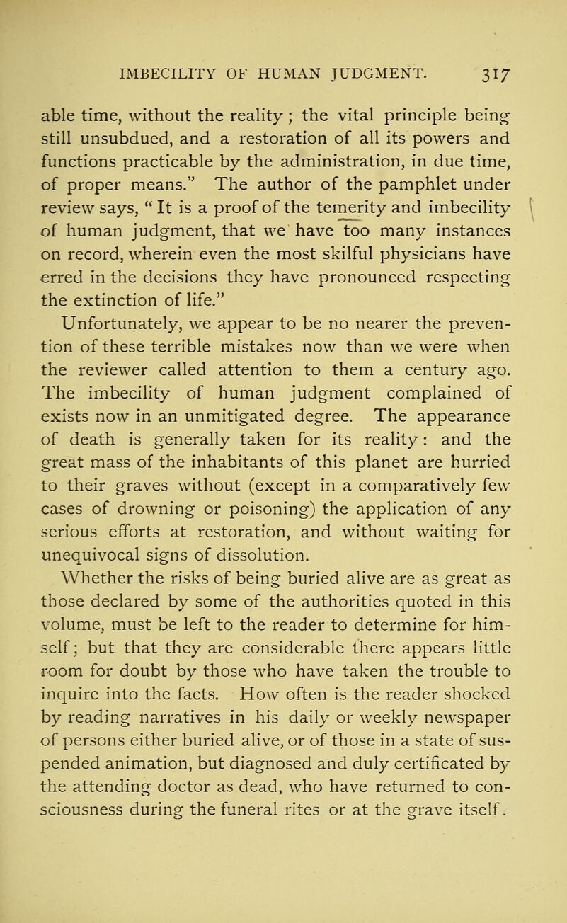 able time, without the reality; the vital principle being still unsubdued, and a restoration of all its powers and functions practicable by the administration, in due time, of proper means. The author of the pamphlet under review says,  It is a proof of the temerity and imbecility of human judgment, that we have too many instances on record, wherein even the most skilful physicians have erred in the decisions they have pronounced respecting the extinction of life. Unfortunately, we appear to be no nearer the preven- tion of these terrible mistakes now than we were when the reviewer called attention to them a century ago. The imbecility of human judgment complained of exists now in an unmitigated degree. The appearance of death is generally taken for its reality: and the great mass of the inhabitants of this planet are hurried to their graves without (except in a comparatively few cases of drowning or poisoning) the application of any serious efforts at restoration, and without waiting for unequivocal signs of dissolution. Whether the risks of being buried alive are as great as those declared by some of the authorities quoted in this volume, must be left to the reader to determine for him- self; but that they are considerable there appears little room for doubt by those who have taken the trouble to inquire into the facts. How often is the reader shocked by reading narratives in his daily or weekly newspaper of persons either buried alive, or of those in a state of sus- pended animation, but diagnosed and duly certificated by the attending doctor as dead, who have returned to con- sciousness during the funeral rites or at the grave itself.