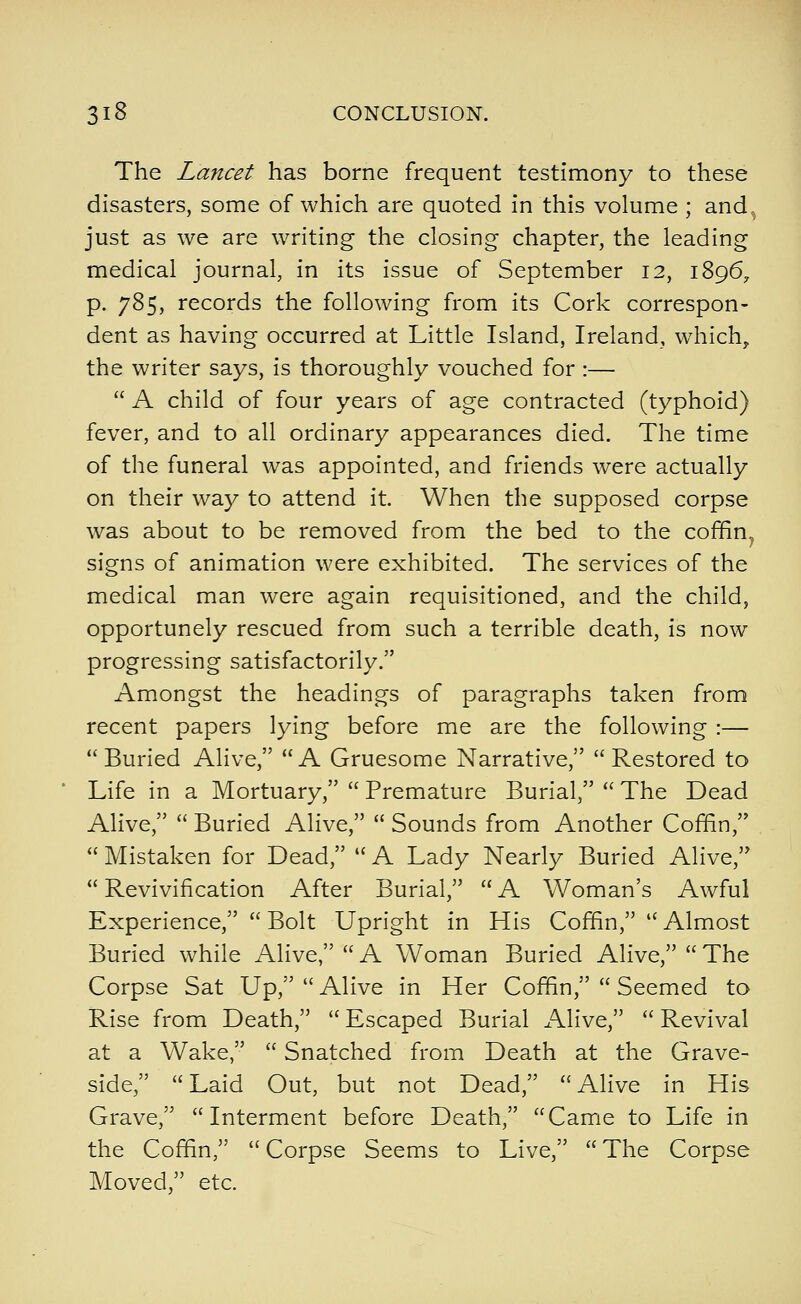 The Lancet has borne frequent testimony to these disasters, some of which are quoted in this volume ; and, just as we are writing the closing chapter, the leading medical journal, in its issue of September 12, 1896^ p. 785, records the following from its Cork correspon- dent as having occurred at Little Island, Ireland, which, the writer says, is thoroughly vouched for :—  A child of four years of age contracted (typhoid) fever, and to all ordinary appearances died. The time of the funeral was appointed, and friends were actually on their way to attend it. When the supposed corpse was about to be removed from the bed to the coffin^ signs of animation were exhibited. The services of the medical man were again requisitioned, and the child, opportunely rescued from such a terrible death, is now progressing satisfactorily. Amongst the headings of paragraphs taken from recent papers lying before me are the following :— Buried Alive, A Gruesome Narrative, Restored to Life in a Mortuary,  Premature Burial,  The Dead Alive,  Buried Alive,  Sounds from Another Coffin,  Mistaken for Dead,  A Lady Nearly Buried Alive,  Revivification After Burial,  A Woman's Awful Experience,  Bolt Upright in His Coffin,  Almost Buried while Alive,  A Woman Buried Alive,  The Corpse Sat Up,  Alive in Her Coffin,  Seemed to Rise from Death,  Escaped Burial Alive,  Revival at a Wake,  Snatched from Death at the Grave- side, Laid Out, but not Dead, Alive in His Grave, Interment before Death, Came to Life in the Coffin,  Corpse Seems to Live,  The Corpse Moved, etc.