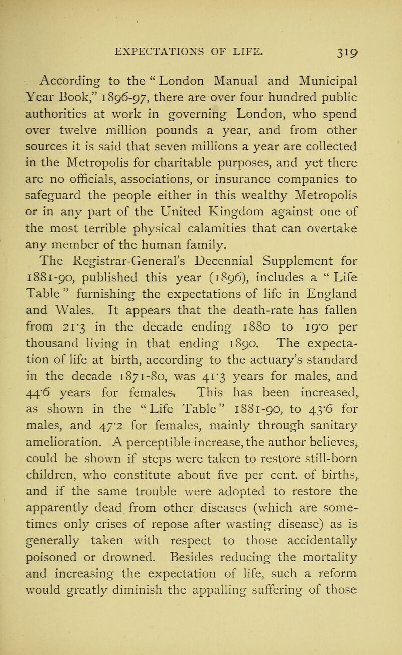 According to the  London Manual and Municipal Year Book, 1896-97, there are over four hundred public authorities at work in governing London, who spend over twelve million pounds a year, and from other sources it is said that seven millions a year are collected in the Metropolis for charitable purposes, and yet there are no officials, associations, or insurance companies to safeguard the people either in this wealthy Metropolis or in any part of the United Kingdom against one of the most terrible physical calamities that can overtake any member of the human family. The Registrar-General's Decennial Supplement for 1881-90, published this year (1896), includes a Life Table  furnishing the expectations of life in England and Wales. It appears that the death-rate has fallen from 21'3 in the decade ending 1880 to I9'0 per thousand living in that ending 1890. The expecta- tion of life at birth, according to the actuary's standard in the decade 1871-80, was 41'3 years for males, and 44*6 years for females* This has been increased, as shown in the Life Table 1881-90, to 43-6 for males, and 47*2 for females, mainly through sanitary amelioration. A perceptible increase, the author believes,, could be shown if steps were taken to restore still-born children, who constitute about five per cent, of births,. and if the same trouble were adopted to restore the apparently dead from other diseases (which are some- times only crises of repose after wasting disease) as is generally taken with respect to those accidentally poisoned or drowned. Besides reducing the mortality and increasing the expectation of life, such a reform, would greatly diminish the appalling suffering of those.