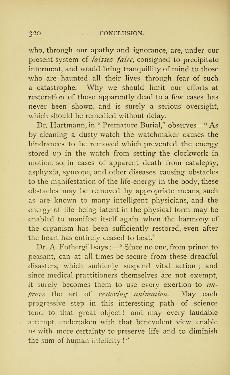 who, through our apathy and ignorance, are, under our present system of laissez /aire, consigned to precipitate interment, and would bring tranquilHty of mind to those who are haunted all their lives through fear of such a catastrophe. Why we should limit our efforts at restoration of those apparently dead to a few cases has never been shown, and is surely a serious oversight, which should be remedied without delay. Dr. Hartmann, in  Premature Burial, observes— As by cleaning a dusty watch the watchmaker causes the hindrances to be removed which prevented the energy stored up in the watch from setting the clockwork in motion, so, in cases of apparent death from catalepsy, asphyxia, syncope, and other diseases causing obstacles to the manifestation of the life-energy in the body, these obstacles may be removed by appropriate means, such as are known to many intelligent physicians, and the energy of life being latent in the physical form may be enabled to manifest itself again when the harmony of the organism has been sufficiently restored, even after the heart has entirely ceased to beat. Dr. A. Fothergill says :— Since no one, from prince to peasant, can at all times be secure from these dreadful disasters, which suddenly suspend vital action ; and since medical practitioners themselves are not exempt, it surely becomes them to use every exertion to tin- prove the art of restoring animation. May each progressive step in this interesting path of science tend to that great object! and may every laudable attempt undertaken with that benevolent view enable us with more certainty to preserve life and to diminish the sum of human infelicity ! 