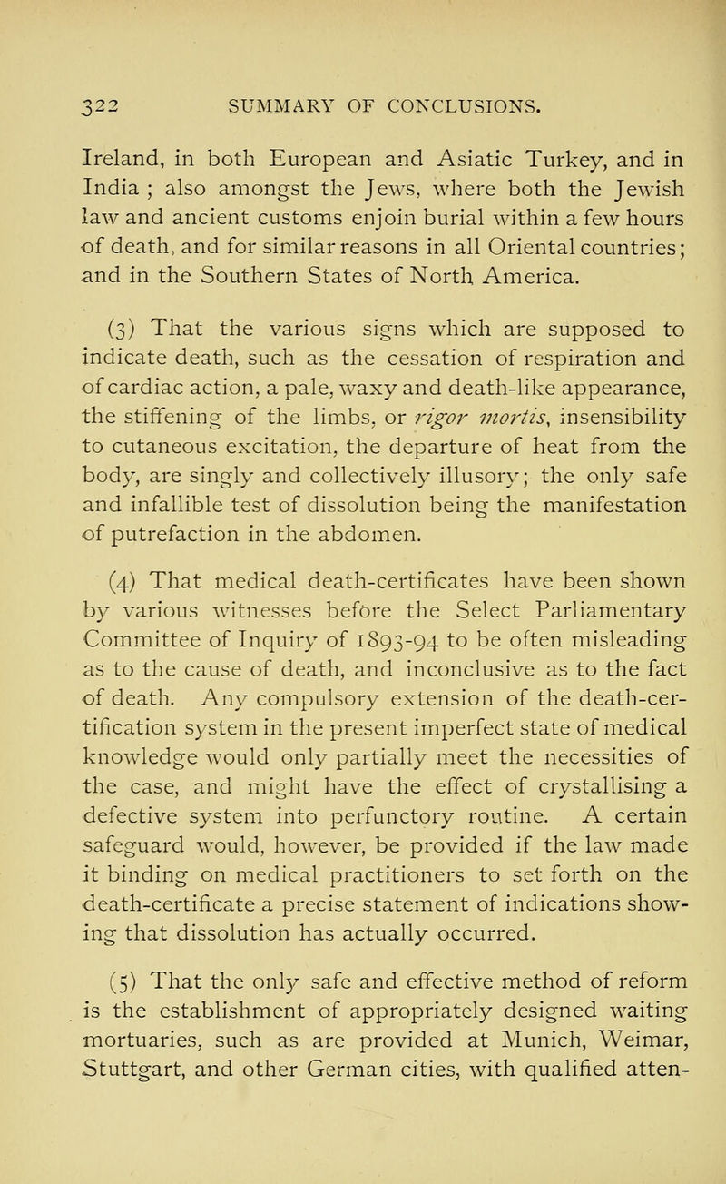 Ireland, in both European and Asiatic Turkey, and in India ; also amongst the Jews, where both the Jewish law and ancient customs enjoin burial within a few hours of death, and for similar reasons in all Oriental countries; and in the Southern States of North America. (3) That the various signs which are supposed to indicate death, such as the cessation of respiration and of cardiac action, a pale, waxy and death-like appearance, the stiffening of the limbs, or rigor uiortis, insensibility to cutaneous excitation, the departure of heat from the body, are singly and collectively illusory; the only safe and infallible test of dissolution being the manifestation of putrefaction in the abdomen. (4) That medical death-certificates have been shown by various witnesses before the Select Parliamentary Committee of Inquiry of 1893-94 to be often misleading as to the cause of death, and inconclusive as to the fact of death. Any compulsory extension of the death-cer- tification system in the present imperfect state of medical knowledge would only partially meet the necessities of the case, and might have the effect of crystallising a ■defective system into perfunctory routine. A certain safeguard would, however, be provided if the law made it binding on medical practitioners to set forth on the death-certificate a precise statement of indications show- ing that dissolution has actually occurred. (5) That the ovXy safe and effective method of reform is the establishment of appropriately designed waiting mortuaries, such as are provided at Munich, Weimar, Stuttgart, and other German cities, with qualified atten-