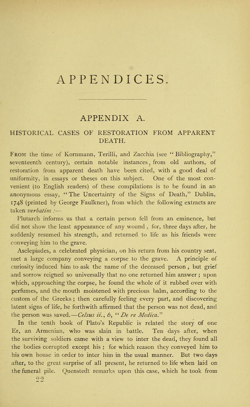 APPENDICES. APPENDIX A. HISTORICAL CASES OF RESTORATION FROM APPARENT DEATH. From the time of Kornmann, Terilli, and Zacchia (see Bibliography, seventeenth century), certain notable instances^ from old authors, of restoration from apparent death have been cited, with a good deal of uniformity, in essays or theses on this subject. One of the most con- venient (to English readers) of these compilations is to be found in an anonymous essay, The Uncertainty of the Signs of Death, Dublin, 1748 (printed by George Faulkner), from which the following extracts are taken verbatim :— Plutarch informs us that a certain person fell from an eminence, but did not show the least appearance of any wound , for, three days after, he suddenly resumed his strength, and returned to life as his friends were conveying him to the grave. Asclepiades, a celebrated physician, on his return from his country seat, met a large company conveying a corpse to the grave. A principle of curiosity induced him to ask the name of the deceased person , but grief and sorrow reigned so universally that no one returned him answer ; upon which, approaching the corpse, he found the whole of it rubbed over with perfumes, and the mouth moistened with precious balm, according to the custom of the Greeks ; then carefiilly feeling every part, and discovering latent signs of life, he forthwith affirmed that the person was not dead, and the person was saved.—Celsus n., 6, '■'■ De re Medica.'''' In the tenth book of Plato's Republic is related the story of one Er, an Armenian, who was slain in battle. Ten days after, when the surviving soldiers came with a view to inter the dead, they found all the bodies corrupted except his ; for which reason they conveyed him to his own house in order to inter him in the usual manner. But two days after, to the great surprise of all present, he returned to life when laid on the funeral pile. Quenstedt remarks upon this case, which he took from 09