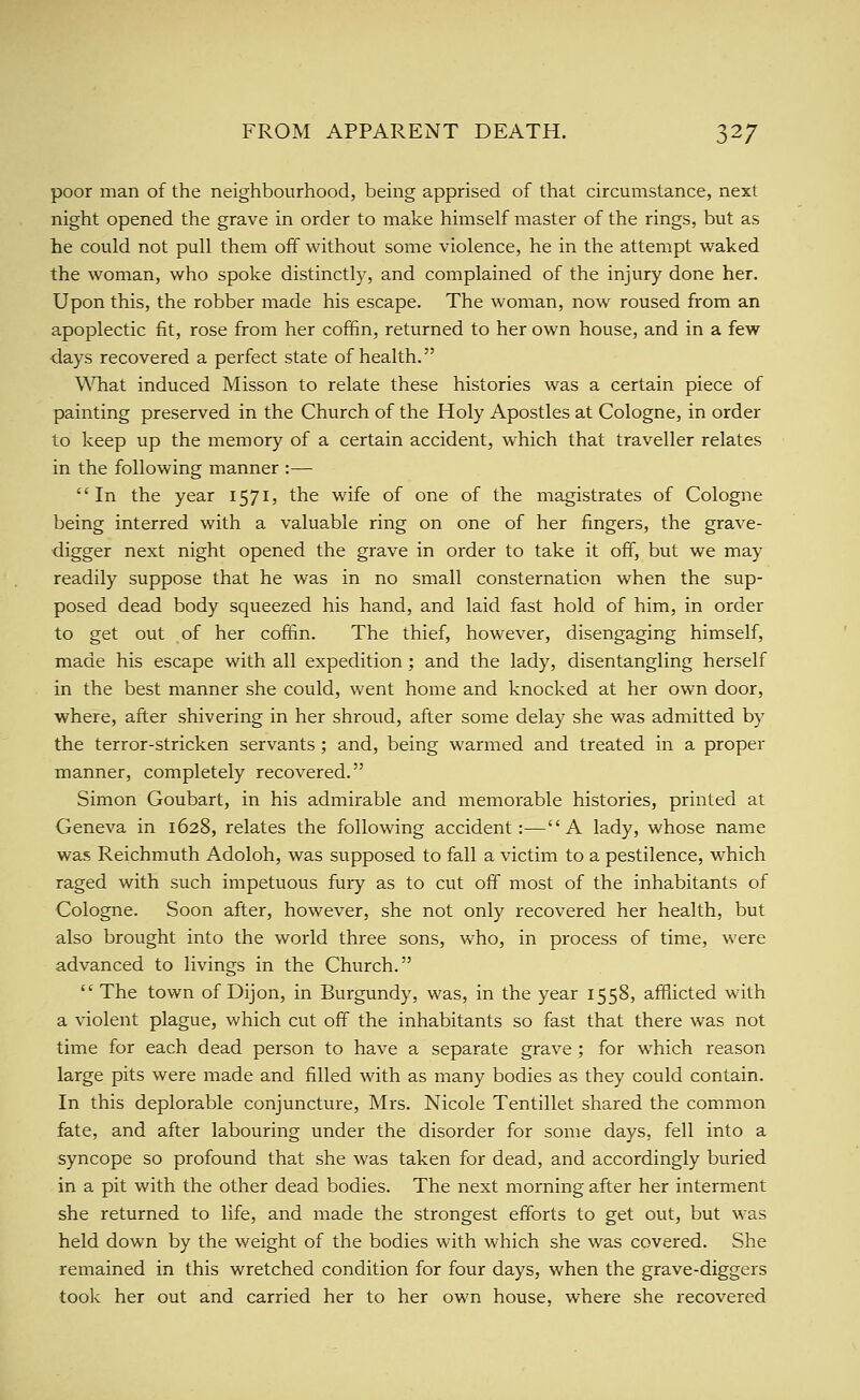 poor man of the neighbourhood, being apprised of that circumstance, next night opened the grave in order to make himself master of the rings, but as he could not pull them off without some violence, he in the attempt waked the woman, who spoke distinctly, and complained of the injury done her. Upon this, the robber made his escape. The woman, now roused from an apoplectic fit, rose from her coffin, returned to her own house, and in a few ■days recovered a perfect state of health. What induced Misson to relate these histories was a certain piece of painting preserved in the Church of the Holy Apostles at Cologne, in order to keep up the memory of a certain accident, which that traveller relates in the following manner :— In the year 1571, the wife of one of the magistrates of Cologne being interred with a valuable ring on one of her fingers, the grave- digger next night opened the grave in order to take it off, but we may readily suppose that he was in no small consternation when the sup- posed dead body squeezed his hand, and laid fast hold of him, in order to get out of her coffin. The thief, however, disengaging himself, made his escape with all expedition ; and the lady, disentangling herself in the best manner she could, went home and knocked at her own door, where, after shivering in her shroud, after some delay she was admitted by the terror-stricken servants ; and, being warmed and treated in a proper manner, completely recovered. Simon Goubart, in his admirable and memorable histories, printed at Geneva in 1628, relates the following accident:—A lady, whose name was Reichmuth Adoloh, was supposed to fall a victim to a pestilence, which raged with such impetuous fury as to cut off most of the inhabitants of Cologne. Soon after, however, she not only recovered her health, but also brought into the world three sons, who, in process of time, were advanced to livings in the Church.  The town of Dijon, in Burgundy, was, in the year 1558, afflicted with a violent plague, which cut off the inhabitants so fast that there was not time for each dead person to have a separate grave ; for which reason large pits were made and filled with as many bodies as they could contain. In this deplorable conjuncture, Mrs. Nicole Tentillet shared the common fate, and after labouring under the disorder for some days, fell into a syncope so profound that she was taken for dead, and accordingly buried in a pit with the other dead bodies. The next morning after her interment she returned to life, and made the strongest efforts to get out, but was held down by the weight of the bodies with which she was covered. She remained in this wretched condition for four days, when the grave-diggers toolc her out and carried her to her own house, where she recovered