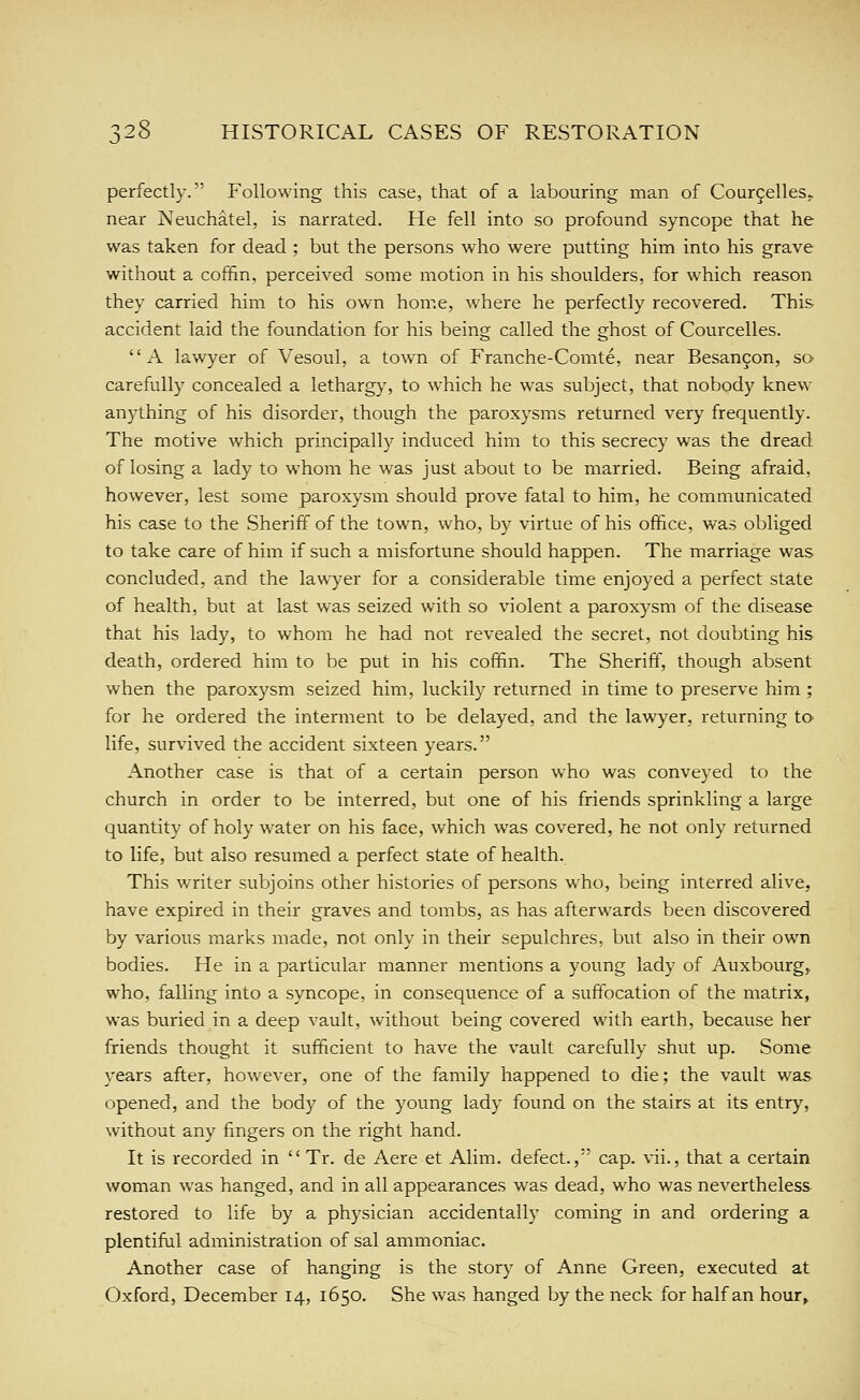 perfectly. Following this case, that of a labouring man of Courgelles. near Neuchatel, is narrated. He fell into so profound syncope that he was taken for dead ; but the persons who were putting him into his grave without a coffin, perceived some motion in his shoulders, for which reason they carried him to his own home, where he perfectly recovered. This accident laid the foundation for his being called the ghost of Courcelles. A lawyer of Vesoul, a town of Franche-Comte, near Besan9on, so carefully concealed a lethargy, to which he was subject, that nobody knew anything of his disorder, though the paroxysms returned very frequently. The motive which principally induced him to this secrecy was the dread of losing a lady to whom he was just about to be married. Being afraid, however, lest some paroxysm should prove fatal to him, he communicated his case to the Sheriff of the town, who, by virtue of his office, was obliged to take care of him if such a misfortune should happen. The marriage was concluded, and the lawyer for a considerable time enjoyed a perfect state of health, but at last was seized with so violent a paroxysm of the disease that his lady, to whom he had not revealed the secret, not doubting his death, ordered him to be put in his coffin. The Sheriff, though absent when the paroxysm seized him, luckily returned in time to preserve him ; for he ordered the interment to be delayed, and the lawyer, returning to life, survived the accident sixteen years. Another case is that of a certain person who was conveyed to the church in order to be interred, but one of his friends sprinkling a large quantity of holy water on his face, which was covered, he not only returned to life, but also resumed a perfect state of health. This writer subjoins other histories of persons who, being interred alive, have expired in their graves and tombs, as has afterwards been discovered by various marks made, not only in their sepulchres, but also in their own bodies. He in a particular manner mentions a young lady of Auxbourg, who, falling into a syncope, in consequence of a suffocation of the matrix, was buried in a deep vault, without being covered with earth, because her friends thought it sufficient to have the vault carefully shut up. Some years after, however, one of the family happened to die; the vault was opened, and the body of the young lady found on the stairs at its entry, without any fingers on the right hand. It is recorded in  Tr, de Aere et Alim. defect., cap. vii., that a certain woman was hanged, and in all appearances was dead, who was nevertheless restored to life by a physician accidentally coming in and ordering a plentiful administration of sal ammoniac. Another case of hanging is the story of Anne Green, executed at Oxford, December 14, 1650. She was hanged by the neck for half an hour>