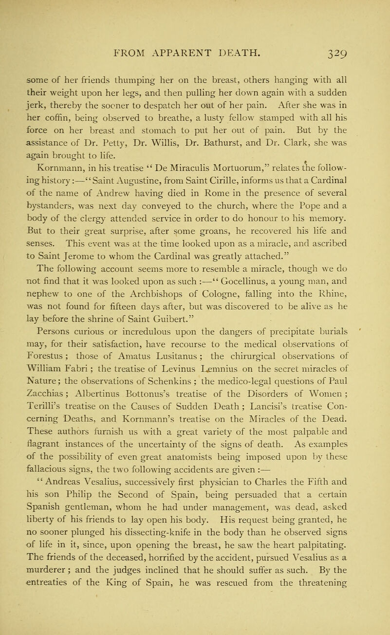 some of her friends thumping her on the breast, others hanging with all their weight upon her legs, and then pulling her down again with a sudden jerk, thereby the sooner to despatch her out of her pain. After she was in her coffin, being observed to breathe, a lusty fellow stamped with all his force on her breast and stomach to put her out of pain. But by the assistance of Dr. Petty, Dr. Willis, Dr. Bathurst, and Dr. Clark, she was again brought to life. Kornmann, in his treatise  De Miraculis Mortuorum, relates the follow- ing history:—Saint Augustine, from Saint Cirille, informs us that a Cardinal of the name of Andrew ha\'ing died in Rome in the presence of several bystanders, was next day conveyed to the church, where the Pope and a body of the clergy attended ser\dce in order to do honour to his memory. But to their great surprise, after some groans, he recovered his life and senses. This event was at the time looked upon as a miracle, and ascribed to Saint Jerome to whom the Cardinal was greatly attached. The following account seems more to resemble a miracle, though we do not find that it was looked upon as such :— Gocellinus, a young man, and nephew to one of the Archbishops of Cologne, falling into the Rhine, was not found for fifteen days after, but was discovered to be alive as he lay before the shrine of Saint Guibert. Persons curious or incredulous upon the dangers of precipitate burials may, for their satisfaction, have recourse to the medical observations of Forestus ; those of Amatus Lusitanus ; the chirurgical observations of William Fabri; the treatise of Levinus Lemnius on the secret miracles of Nature; the observations of Schenkins ; the medico-legal questions of Paul Zacchias; Albertinus Bottonus's treatise of the Disorders of Women; Terilli's treatise on the Causes of Sudden Death; Lancisi's treatise Con- cerning Deaths, and Kornmann's treatise on the Miracles of the Dead. These authors furnish us with a great variety of the most palpable and flagrant instances of the uncertainty of the signs of death. As examples of the possibility of even great anatomists being imposed upon by these fallacious signs, the two following accidents are given :— '' Andreas Vesalius, successively first physician to Charles the Fifth and his son Philip the Second of Spain, being persuaded that a certain Spanish gentleman, whom he had under management, was dead, asked liberty of his friends to lay open his body. His request being granted, he no sooner plunged his dissecting-knife in the body than he observed signs of life in it, since, upon opening the breast, he saw the heart palpitating. The friends of the deceased, horrified by the accident, pursued Vesalius as a murderer ; and the judges inclined that he should suffer as such. By the entreaties of the King of vSpain, he was rescued from the threatening
