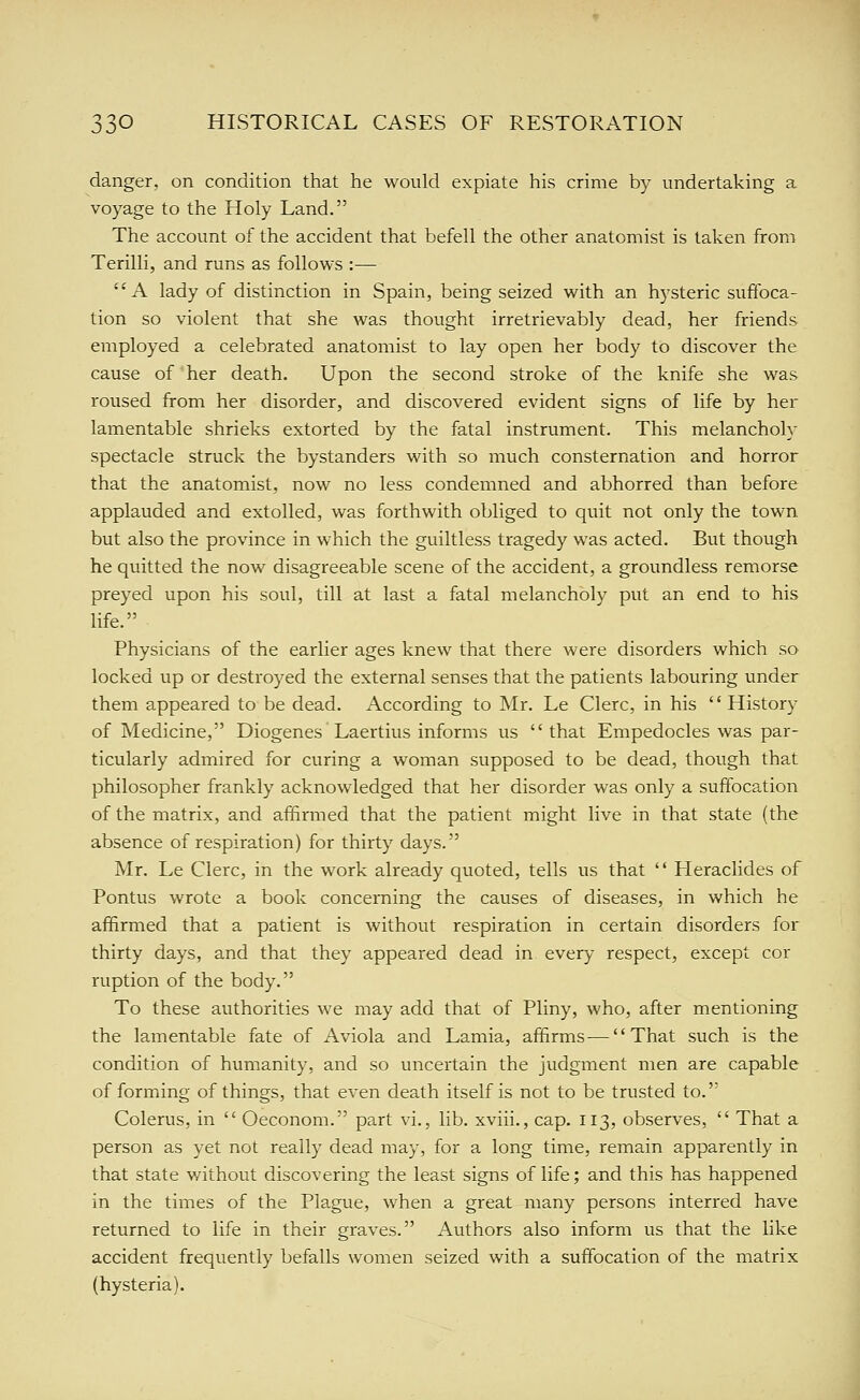 danger, on condition that he would expiate his crime by undertaking a voyage to the Holy Land. The account of the accident that befell the other anatomist is taken from Terilli, and runs as follows :— A lady of distinction in Spain, being seized with an hysteric suffoca- tion so violent that she was thought irretrievably dead, her friends employed a celebrated anatomist to lay open her body to discover the cause of her death. Upon the second stroke of the knife she was roused from her disorder, and discovered evident signs of life by her lamentable shrieks extorted by the fatal instrument. This melancholy spectacle struck the bystanders with so much consternation and horror that the anatomist, now no less condemned and abhorred than before applauded and extolled, was forthwith obliged to quit not only the town but also the province in which the guiltless tragedy was acted. But though he quitted the now disagreeable scene of the accident, a groundless remorse preyed upon his soul, till at last a fatal melancholy put an end to his life. Physicians of the earlier ages knew that there were disorders which so locked vip or destroyed the external senses that the patients labouring under them appeared to be dead. According to Mr. Le Clerc, in his '' History of Medicine, Diogenes Laertius informs us that Empedocles was par- ticularly admired for curing a woman supposed to be dead, though that philosopher frankly acknowledged that her disorder was only a suffocation of the matrix, and affirmed that the patient might live in that state (the absence of respiration) for thirty days. Mr. Le Clerc, in the work already quoted, tells us that '' Lleraclides of Pontus wrote a book concerning the causes of diseases, in which he affirmed that a patient is without respiration in certain disorders for thirty days, and that they appeared dead in every respect, except cor ruption of the body. To these authorities we may add that of Pliny, who, after mentioning the lamentable fate of Aviola and Lamia, affirms—That such is the condition of humanity, and so uncertain the judgment men are capable of forming of things, that even death itself is not to be trusted to. Colerus, in  Oeconom. part vi., lib. xviii., cap. 113, observes,  That a person as yet not really dead may, for a long time, remain apparently in that state without discovering the least signs of life; and this has happened in the times of the Plague, when a great many persons interred have returned to life in their graves. Authors also inform us that the like accident frequently befalls women seized with a suffocation of the matrix (hysteria).
