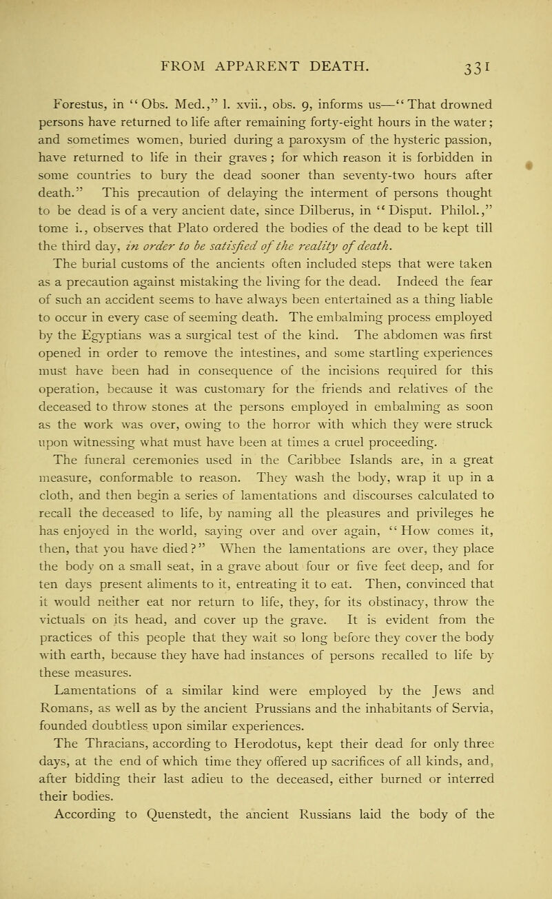 Forestus, in Obs. Med., 1. xvii., obs. 9, informs us—That drowned persons have returned to life after remaining forty-eight hours in the water; and sometimes women, buried during a paroxysm of the hysteric passion, have returned to life in their graves ; for which reason it is forbidden in some countries to bury the dead sooner than seventy-two hours after death. This precaution of delaying the interment of persons thought to be dead is of a very ancient date, since Dilberus, in Disput. PhiloL, tome i., observes that Plato ordered the bodies of the dead to be kept till the third day, in order to be satisfied of the reality of death. The burial customs of the ancients often included steps that were taken as a precaution against mistaking the living for the dead. Indeed the fear of such an accident seems to have always been entertained as a thing liable to occur in every case of seeming death. The embalming process employed by the Eg>'ptians was a surgical test of the kind. The abdomen was first opened in order to remove the intestines, and some startling experiences must have been had in consequence of the incisions required for this operation, because it was customary for the friends and relatives of the deceased to throw stones at the persons employed in embalming as soon as the work was over, owing to the horror with which they were struck upon witnessing what must have been at times a cruel proceeding. The funeral ceremonies used in the Caribbee Islands are, in a great measure, conformable to reason. They wash the body, wrap it up in a cloth, and then begin a series of lamentations and discourses calculated to recall the deceased to life, by naming all the pleasures and privileges he has enjoyed in the world, saying over and over again, How comes it, then, that you have died ? When the lamentations are over, they place the body on a small seat, in a grave about four or five feet deep, and for ten days present aliments to it, entreating it to eat. Then, convinced that it would neither eat nor return to life, they, for its obstinacy, throw the victuals on its head, and cover up the grave. It is evident from the practices of this people that they wait so long before they cover the body with earth, because they have had instances of persons recalled to life by these measures. Lamentations of a similar kind were employed by the Jews and Romans, as well as by the ancient Prussians and the inhabitants of Servia, founded doubtless upon similar experiences. The Thracians, according to Herodotus, kept their dead for only three days, at the end of which time they offered up sacrifices of all kinds, and, after bidding their last adieu to the deceased, either burned or interred their bodies. According to Quenstedt, the ancient Russians laid the body of the