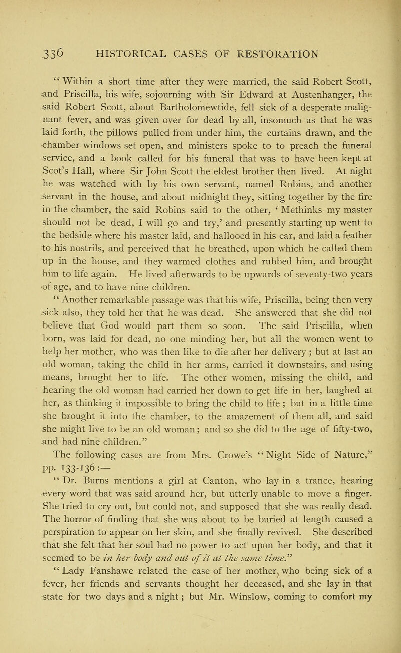 Within a short time after they were married, the said Robert Scott, and Priscilla, his wife, sojourning with Sir Edward at Austenhanger, the said Robert Scott, about Bartholomewtide, fell sick of a desperate malig- nant fever, and was given over for dead by all, insomuch as that he was laid forth, the pillows pulled from under him, the curtains drawn, and the chamber windows set open, and ministers spoke to to preach the funeral service, and a book called for his funeral that was to have been kept at Scot's Hall, where Sir John Scott the eldest brother then lived. At night he was watched with by his own servant, named Robins, and another servant in the house, and about midnight they, sitting together by the fire in the chamber, the said Robins said to the other, ' Methinks my master should not be dead, I will go and try,' and presently starting up went to the bedside where his master laid, and hallooed in his ear, and laid a feather to his nostrils, and perceived that he breathed, upon which he called them up in the house, and they warmed clothes and rubbed him, and brought him to life again. He lived afterwards to be upwards of seventy-two years ■of age, and to have nine children. Another remarkable passage was that his wife, Priscilla, being then very .sick also, they told her that he was dead. She answered that she did not believe that God would part them so soon. The said Priscilla, when born, was laid for dead, no one minding her, but all the women went to help her mother, who was then like to die after her delivery; but at last an old woman, taking the child in her arms, carried it downstairs, and using means, brought her to life. The other v\'omen, missing the child, and hearing the old woman had carried her down to get life in her, laughed at her, as thinking it impossible to bring the child to life ; but in a little time she brought it into the chamber, to the amazement of them all, and said she might live to be an old woman; and so she did to the age of fifty-two, .and had nine children. The following cases are from Mrs. Crowe's Night Side of Nature, pp. 133-136:— Dr. Burns mentions a girl at Canton, who lay in a trance, hearing every word that was said around her, but utterly unable to move a finger. She tried to cry out, but could not, and supposed that she was really dead. The horror of finding that she was about to be buried at length caused a perspiration to appear on her skin, and she finally revived. She described that she felt that her soul had no power to act upon her body, and that it seemed to be in her body and out of it at the same time.^'' *' Lady Fanshawe related the case of her mother^ who being sick of a fever, her friends and servants thought her deceased, and she lay in that istate for two days and a night; but Mr. Winslow, coming to comfort my