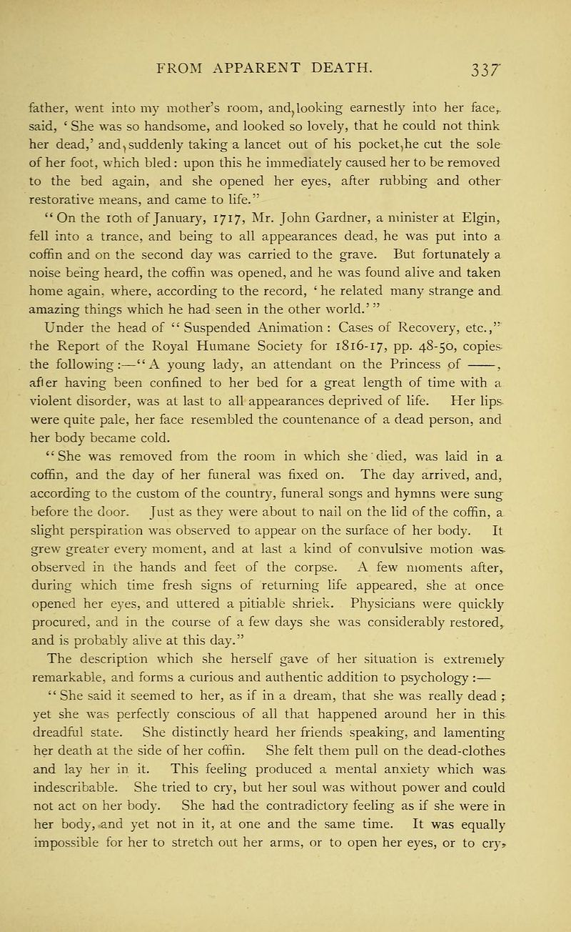 father, went into my mother's room, and^ looking earnestly into her face,. said, ' She was so handsome, and looked so lovely, that he could not think her dead,' and ^suddenly taking a lancet out of his pocket,he cut the sole of her foot, which bled: upon this he immediately caused her to be removed to the bed again, and she opened her eyes, after rubbing and other restorative means, and came to life.  On the loth of January, 1717, Mr. John Gardner, a minister at Elgin, fell into a trance, and being to all appearances dead, he was put into a coffin and on the second day was carried to the grave. But fortunately a noise being heard, the coffin was opened, and he was found alive and taken home again, where, according to the record, ' he related many strange and amazing things which he had seen in the other world.' Under the head of  Suspended Animation : Cases of Recovery, etc., the Report of the Royal Humane Society for 1816-17, pp. 48-50, copies the following :— A young lady, an attendant on the Princess of , afler having been confined to her bed for a great length of time with a violent disorder, was at last to all appearances deprived of life. Her lips- were quite pale, her face resembled the countenance of a dead person, and her body became cold. She was removed from the room in which she died, was laid in a coffin, and the day of her funeral was fixed on. The day arrived, and, according to the custom of the country, funeral songs and hymns were sung before the door. Just as they were about to nail on the lid of the coffin, a slight perspiration was observed to appear on the surface of her body. It grew greater every moment, and at last a kind of convulsive motion was- observed in the hands and feet of the corpse. A few moments after, during which time fresh signs of returning life appeared, she at once opened her eyes, and uttered a pitiable shriek. Physicians were quickly procured, and in the course of a few days she was considerably restored, and is probably alive at this day. The description which she herself gave of her situation is extremely remarkable, and forms a curious and authentic addition to psychology :—  She said it seemed to her, as if in a dream, that she was really dead ; yet she was perfectly conscious of all that happened around her in this dreadful state. She distinctly heard her friends speaking, and lamenting her death at the side of her coffin. She felt them pull on the dead-clothes and lay her in it. This feeling produced a mental anxiety which was indescribable. She tried to cry^, but her soul was without power and could not act on her body. She had the contradictory feeling as if she were in her body, .and yet not in it, at one and the same time. It was equally impossible for her to stretch out her arms, or to open her eyes, or to cry?