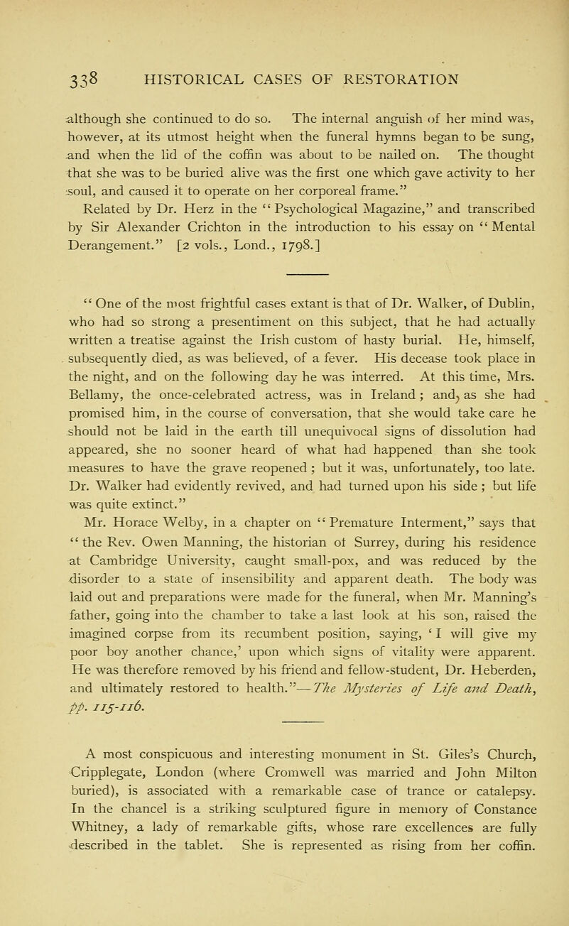 although she continued to do so. The internal anguish of her mind was, however, at its utmost height when the funeral hymns began to be sung, and when the lid of the coffin was about to be nailed on. The thought that she was to be buried alive was the first one which gave activity to her :Soul, and caused it to operate on her corporeal frame. Related by Dr. Herz in the Psychological Magazine, and transcribed by Sir Alexander Crichton in the introduction to his essay on Mental Derangement. [2 vols., Lond., 1798.]  One of the most frightful cases extant is that of Dr. Walker, of Dublin, who had so strong a presentiment on this subject, that he had actually written a treatise against the Irish custom of hasty burial. He, himself, subsequently died, as was believed, of a fever. His decease took place in the night, and on the following day he was interred. At this time, Mrs. Bellamy, the once-celebrated actress, was in Ireland; and^ as she had promised him, in the course of conversation, that she would take care he .should not be laid in the earth till unequivocal signs of dissolution had appeared, she no sooner heard of what had happened than she took measures to have the grave reopened ; but it was, unfortunately, too late. Dr. Walker had evidently revived, and had turned upon his side ; but life was quite extinct. Mr. Horace Welby, in a chapter on Premature Interment, says that the Rev. Owen Manning, the historian ot Surrey, during his residence at Cambridge University, caught small-pox, and was reduced by the disorder to a state of insensibility and apparent death. The body was laid out and preparations were made for the funeral, when Mr. Manning's father, going into the chamber to take a last look at his son, raised the imagined corpse from its recumbent position, saying, ' I will give my poor boy another chance,' upon which signs of vitality were apparent. He was therefore removed by his friend and fellow-student. Dr. Heberden, and ultimately restored to health.—The Mysteries of Life and Death, pp. 11J-116. A most conspicuous and interesting monument in St. Giles's Church, Cripplegate, London (where Cromwell was married and John Milton buried), is associated with a remarkable case of trance or catalepsy. In the chancel is a striking sculptured figure in memory of Constance Whitney, a lady of remarkable gifts, whose rare excellences are fully described in the tablet. She is represented as rising from her coffin.