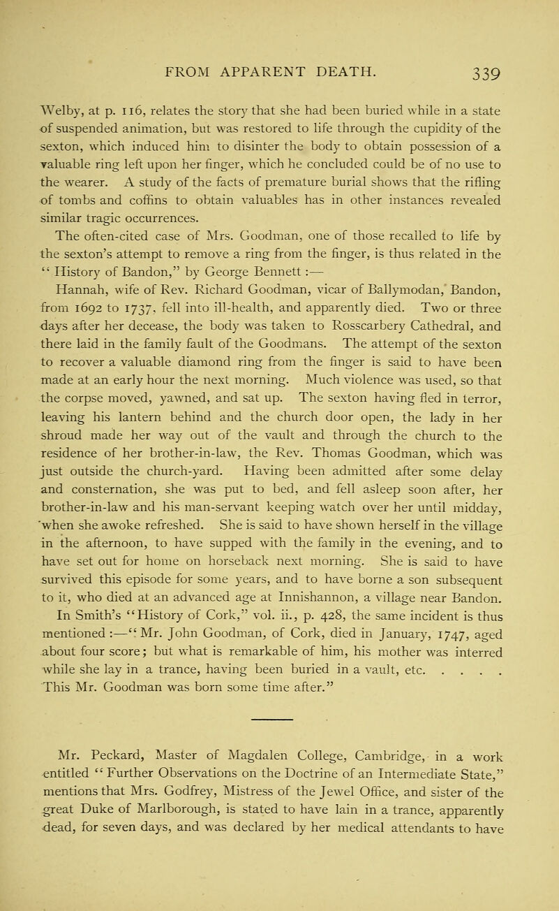 Welby, at p. 116, relates the story that she had been buried while in a state of suspended animation, but was restored to life through the cupidity of the sexton, which induced him to disinter the body to obtain possession of a yaluable ring left upon her finger, which he concluded could be of no use to the wearer. A study of the facts of premature burial shows that the rifling of tombs and coffins to obtain valuables has in other instances revealed similar tragic occurrences. The often-cited case of Mrs. Goodman, one of those recalled to life by the sexton's attempt to remove a ring from the finger, is thus related in the  History of Bandon, by George Bennett:— Hannah, wife of Rev. Richard Goodman, vicar of Ballymodan, Bandon, from 1692 to 1737, fell into ill-health, and apparently died. Two or three -days after her decease, the body was taken to Rosscarbery Cathedral, and there laid in the family fault of the Goodmians. The attempt of the sexton to recover a valuable diamond ring from the finger is said to have been made at an early hour the next morning. Much violence was used, so that the corpse moved, yawned, and sat up. The sexton having fled in terror, leaving his lantern behind and the church door open, the lady in her shroud made her way out of the vault and through the church to the residence of her brother-in-law, the Rev. Thomas Goodman, which was just outside the church-yard. Having been admitted after some delay and consternation, she was put to bed, and fell asleep soon after, her brother-in-law and his man-servant keeping watch over her until midday, 'when she awoke refreshed. She is said to have shown herself in the village in the afternoon, to have supped with the family in the evening, and to have set out for home on horseback next morning. She is said to have survived this episode for some years, and to have borne a son subsequent to it, who died at an advanced age at Innishannon, a village near Bandon. In Smith's History of Cork, vol. ii., p. 428, the same incident is thus mentioned :—Mr. John Goodman, of Cork, died in January, 1747, aged about four score; but what is remarkable of him, his mother w^as interred while she lay in a trance, having been buried in a vault, etc This Mr. Goodman was born some time after. Mr. Peckard, Master of Magdalen College, Cambridge, in a work •entitled  Further Observations on the Doctrine of an Intermediate State, mentions that Mrs. Godfrey, Mistress of the Jewel Office, and sister of the great Duke of Marlborough, is stated to have lain in a trance, apparently dead, for seven days, and was declared by her medical attendants to have