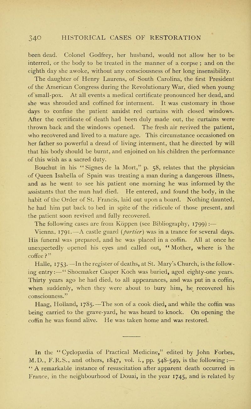 been dead. Colonel Godfrey, her husband, would not allow her to be interred, or the body to be treated in the manner of a corpse ; and on the eighth day she awoke, without any consciousness of her long insensibility. The daughter of Henry Laurens, of South Carolina, the first President of the American Congress during the Revolutionary War, died when young of small-pox. At all events a medical certificate pronounced her dead, and she was shrouded and coffined for interment. It was customary in those days to confine the patient amidst red curtains with closed windows- After the certificate of death had been duly made out, the curtains were thrown back and the windows opened. The fresh air revived the patient, who recovered and lived to a mature age. This circumstance occasioned on her father so powerful a dread of living interment, that he directed by will that his body should be burnt, and enjoined on his children the performance of this wish as a sacred duty. Bouchut in his  Signes de la Mort, p. 58, relates that the physician of Queen Isabella of Spain was treating a man during a dangerous illness, and as he went to see his patient one morning he was informed by the assistants that the man had died. He entered, and found the body, in the habit of the Order of St. Francis, laid out upon a board. Nothing daunted, he had him put back to bed in spite of the ridicule of those present, and the patient soon revived and fully recovered. The following cases are from Koppen (see Bibliography, 1799):— Vienna, 1791.—A castle guard {portier) was in a trance for several days. His funeral was prepared, and he was placed in a coffin. All at once he unexpectedly opened his eyes and called out, '' Mother, where is 'the coffee ?  Halle, 1753.—In the register of deaths, at St. Mary's Church, is the follow- ing entry:—Shoemaker Casper Koch was buried, aged eighty-one years. Thirty years ago he had died, to all appearances, and was put in a coffin, when suddenly, when they were about to bury him, he^ recovered his consciouness. Haag, Holland, 1785.—The son of a cook died, and while the coffin was being carried to the grave-yard, he was heard to knock. On opening the coffin he was found alive. He was taken home and was restored. In the Cyclopaedia of Practical Medicine, edited by John Forbes, M.D., F.R.S., and others, 1847, vol. i., pp. 548-549, is the following:— '' A remarkable instance of resuscitation after apparent death occurred in France, in the neighbourhood of Douai, in the year 1745, and is related by