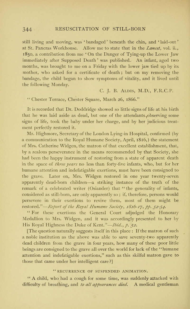 still living and moving, was 'bandaged' beneath the chin, and ' laid-out' at St. Pancras Workhouse. Allow me to state that in the Lancet, vol. ii., 1850, a contribution from me ' On the Danger of Tying-up the Lower Jaw- immediately after Supposed Death' was published. An infant, aged two months, was brought to me on a Friday with the lower jaw tied up by its mother, who asked for a certificate of death ; but on my removing the bandage, the child began to show symptoms of vitality, and it lived until the following Monday. C. J. B. Aldis, M.D., F.R.C.P.  Chester Terrace, Chester Square, March 26, 1866. It is recorded that Dr. Doddridge showed so little signs of life at his birth that he was laid aside as dead, but one of the attendants ^observing some signs of life, took the baby under her charge, and by her judicious treat- ment perfectly restored it. Mr. Highmore, Secretary of the London Lying-in Hospital, confirmed (by a communication to the Royal Humane Society, April, 1816,) the statement of Mrs. Catherine Widgen, the matron of that excellent establishment, that, by a zealous perseverance in the means recommended by that Society, she had been the happy instrument of restoring from a state of apparent death in the space of three years no less than forty-five infants, who, but for her humane attention and indefatigable exertions, must have been consigned to the grave. Later on, Mrs. Widgen restored in one year twenty-seven apparently dead-born children—a striking instance of the truth of the remark of a celebrated writer (Osiander) that the generality of infants, considered as still-born, are only apparently so ; if, therefore, persons would persevere in their exertions to revive them, most of them might be restored.—Report of the Royal Htimane Society, 1816-1J, pp. S^-54-  For these exertions the General Court adjudged the Honorary Medallion to INIrs. Widgen, and it was accordingly presented to her by His Royal Highness the Duke of Kent.^'—Ibid., p. ^2. [The question naturally suggests itself in this place : If the matron of such a noble institvition as the above was able to save seventy-two apparently dead children from the grave in four years, how many of these poor little beings are consigned to the grave all over the world for lack of the humane attention and indefatigable exertions, such as this skilful matron gave to those that came under her intelligent care ?] recurrence of suspended animation.  A child, who had a cough for some time, was suddenly attacked with difficulty of breathing, and to all appearances died. A medical gentleman