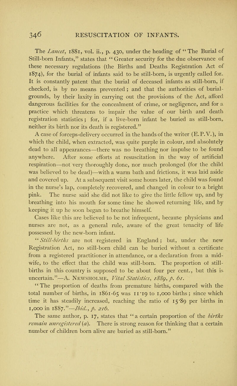 34^ RESUSCITATION OF INFANTS. The Lancet, i88i, vol. ii., p. 430, under the heading of The Burial of Still-born Infants, states that Greater security for the due observance of these necessary regulations (the Births and Deaths Registration Act of 1874), for the burial of infants said to be still-born, is urgently called for. It is constantly patent that the burial of deceased infants as still-born, if checked, is by no means prevented ; and that the authorities of burial- grounds, by their laxity in carrying out the provisions of the Act, afford dangerous facilities for the concealment of crime, or negligence, and for a practice which threatens to impair the value of our birth and death registration statistics; for, if a live-born infant be buried as still-born, neither its birth nor its death is registered. A case of forceps-delivery occurred in the hands of the writer (E.P.V.), in which the child, when extracted, was quite purple in colour, and absolutely dead to all appearances—there was no breathing nor impulse to be found anywhere. After some efforts at resuscitation in the way of artificial respiration—not very thoroughly done, nor much prolonged (for the child was believed to be dead)—-with a warm bath and frictions, it was laid aside and covered up. At a subsequent visit some hours later, the child was found in the nurse's lap, completely recovered, and changed in colour to a bright pink. The nurse said she did not like to give the little fellow up, and by breathing into his mouth for some time he showed returning life, and by keeping it up he soon began to breathe himself. Cases like this are believed to be not infrequent, because physicians and nurses are not, as a general rule, aware of the great tenacity of life possessed by the new-born infant. '■'•Still-births are not registered in England; but, under the new Registration Act, no still-born child can be buried without a certificate from a registered practitioner in attendance, or a declaration from a mid- wife, to the effect that the child was still-born. The proportion ot still- births in this country is supposed to be about four per cent., but this is vmcertain.—A. Newsholme, Vital Statistics, i88g, p. 61. The proportion of deaths from premature births, compared with the total number of births, in 186,1-65 was ii'ig to 1,000 births ; since which time it has steadily increased, reaching the ratio of 15 89 per births in 1,000 in 1887.—-Ibid., p. 216. The same author, p. 17, states that a certain proportion of the births re?7iain unregistered [a). There is strong reason for thinking that a certain number of children born alive are buried as still-born.