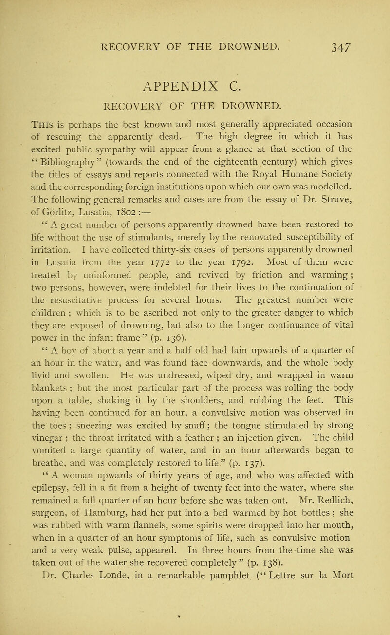 APPENDIX C. RECOVERY OF THE DROWNED. This is perhaps the best known and most generally appreciated occasion of rescuing the apparently dead. The high degree in which it has excited public sympathy will appear from a glance at that section of the Bibliography (towards the end of the eighteenth century) which gives the titles of essays and reports connected with the Royal Humane Society and the corresponding foreign institutions upon which our own was modelled. The following general remarks and cases are from the essay of Dr. Struve, of Gorlitz, Lusatia, 1802:— A great number of persons apparently drowned have been restored to life wdthout the use of stimulants, merely by the renovated susceptibility of irritation. I have collected thirty-six cases of persons apparently drowned in Lusatia from the year 1772 to the year 1792. Most of them were treated by uninformed people, and revived by friction and warming; two persons, however, were indebted for their lives to the continuation of the resuscitative process for several hours. The greatest number were children ; which is to be ascribed not only to the greater danger to which they are exposed of drowning, but also to the longer continuance of vital power in the infant frame (p. 136). A boy of about a year and a half old had lain upwards of a quarter of an hour in the water, and was found face downwards, and the whole body livid and swollen. He was undressed, wiped dry, and wrapped in warm blankets ; but the most particular part of the process was rolling the body upon a table, shaking it by the shoulders, and rubbing the feet. This having been continued for an hour, a convulsive motion was observed in the toes ; sneezing was excited by snuff; the tongue stimulated by strong vinegar ; the throat irritated with a feather ; an injection given. The child vomited a large quantity of water, and in an hour afterwards began to breathe, and was completely restored to life (p. 137). '' A woman upwards of thirty years of age, and who was affected with epilepsy, fell in a fit from a height of twenty feet into the water, where she remained a full quarter of an hour before she was taken out. Mr. Redlich, surgeon, of Hamburg, had her put into a bed warmed by hot bottles ; she was rubbed with warm flannels, some spirits were dropped into her mouth, when in a quarter of an hour symptoms of life, such as convulsive motion and a very weak pulse, appeared. In three hours from the-time she was taken out of the water she recovered completely (p. 138). Dr. Charles Londe, in a remarkable pamphlet (Lettre sur la Mort