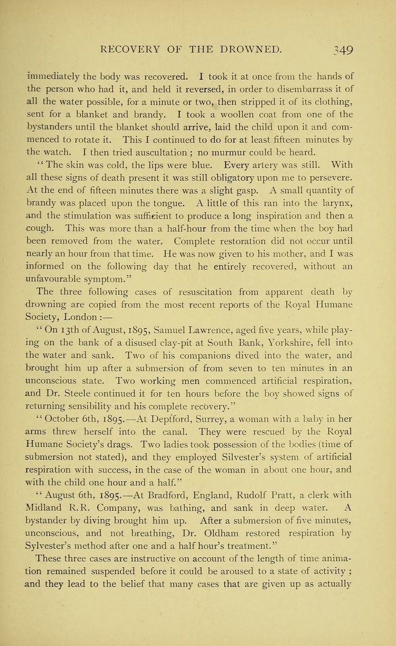 immediately the body was recovered. I took it at once from the hands of the person who had it, and held it reversed, in order to disembarrass it of all the water possible, for a minute or two, then stripped it of its clothing, sent for a blanket and brandy. I took a woollen coat from one of the bystanders until the blanket should arrive, laid the child upon it and com- menced to rotate it. This I continued to do for at least fifteen minutes by the watch, I then tried auscultation ; no murmur could be heard. '' The skin was cold, the lips were blue. Every artery was still. With all these signs of death present it was still obligatory upon me to persevere. At the end of fifteen minutes there was a slight gasp. A small quantity of brandy was placed upon the tongue. A little of this ran into the larynx, and the stimulation was sufficient to produce a long inspiration and then a cough. This was more than a half-hour from the time when the boy had been removed from the water. Complete restoration did not occur until nearly an hour from that time. He was now given to his mother, and I was informed on the following day that he entirely recovered, without an unfavourable symptom. The three following cases of resuscitation from apparent death by drowning are copied from the most recent reports of the Royal Humane Society, London :—  On 13th of August, 1895, Samuel Lawrence, aged five years, while play- ing on the bank of a disused clay-pit at South Bank, Yorkshire, fell into the water and sank. Two of his companions dived into the water, and brought him up after a submersion of from seven to ten minutes in an unconscious state. Two working men commenced artificial respiration, and Dr. Steele continued it for ten hours before the boy showed signs of returning sensibility and his complete recovery.  October 6th, 1895.—-^^^ Deptford, Surrey, a woman with a baby in her arms threw herself into the canal. They were rescued by the Royal Humane Society's drags. Two ladies took possession of the bodies (time of submersion not stated), and they employed Silvester's system of artificial respiration with success, in the case of the woman in about one hour, and with the child one hour and a half. August 6th, 1895.—At Bradford, England, Rudolf Pratt, a clerk with Midland R. R. Company, was bathing, and sank in deep water. A bystander by diving brought him up. After a submersion of five minutes, unconscious, and not breathing. Dr. Oldham restored respiration b)^ Sylvester's method after one and a half hour's treatment. These three cases are instructive on account of the length of time anima- tion remained suspended before it could be aroused to a state of activity ; and they lead to the belief that many cases that are given up as actually