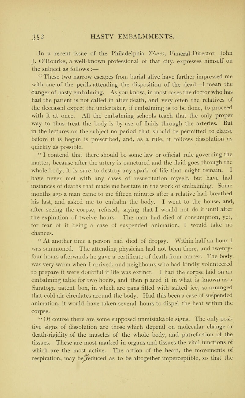 In a recent issue of the Philadelphia Times, Funeral-Director John J. O'Rourke, a well-known professional of that city, expresses himself on the subject as follows :— These two narrow escapes from burial alive have further impressed me with one of the perils attending the disposition of the dead—I mean the danger of hasty embalming. As you know, in most cases the doctor who has had the patient is not called in after death, and very often the relatives of the deceased expect the undertaker, if embalming is to be done, to proceed with it at once. All the embalming schools teach that the only proper way to thus treat the body is by use of fluids through the arteries. But in the lectures on the subject no period that should be permitted to elapse before it is begun is prescribed, and, as a rule, it follows dissolution as quickly as possible. I contend that there should be some law or official rule governing the matter, because after the artery is punctured and the fluid goes through the whole body, it is sure to destroy any spark of life that might remain. I have never met with any cases of resuscitation myself, but have had instances of deaths that made me hesitate in the work of embalming. Some months ago a man came to me fifteen minutes after a relative had breathed his last, and asked me to embalm the body. I went to the house, and^ after seeing the corpse, refused, saying that I would not do it until after the expiration of twelve hours. The m.an had died of consumption, yet, for fear of it being a case of suspended animation, I would take no chances. '' At another time a person had died of dropsy. Within half an hour I was summoned. The attending physician had not been there, and twenty- four hours afterwards he gave a certificate of death from cancer. The body was very warm when I arrived, and neighbours who had kindly volunteered to prepare it were doubtful if life was extinct. I had the corpse laid on an <imbalming table for two hours, and then placed it in what is known as a Saratoga patent box, in which are pans filled with salted ice, so arranged that cold air circulates around the body. Had this been a case of suspended animation, it would have taken several hours to dispel the heat within the corpse. Of course there are some supposed unmistakable signs. The only posi- tive signs of dissolution are those which depend on molecular change or death-rigidity of the muscles of the whole body, and putrefaction of the tissues. These are most marked in organs and tissues the vital functions of which are the most active. The action of the heart, the movements of respiration, may be reduced as to be altogether imperceptible, so that the