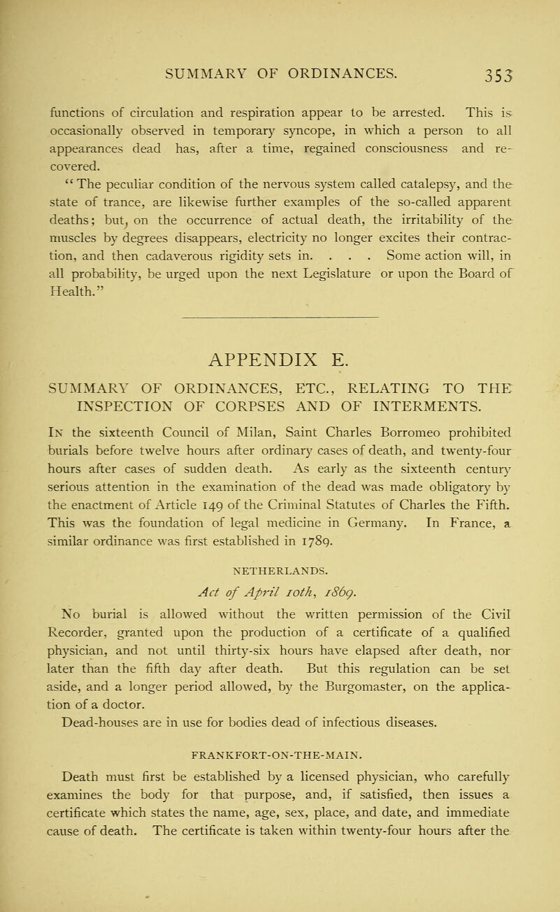fLinctions of circulation and respiration appear to be arrested. This is occasionally observed in temporary syncope, in which a person to all appearances dead has, after a time, regained consciousness and re- covered. The peculiar condition of the nervous system called catalepsy, and the state of trance, are likewise further examples of the so-called apparent deaths; but^ on the occurrence of actual death, the irritability of the muscles by degrees disappears, electricity no longer excites their contrac- tion, and then cadaverous rigidity sets in. . . . Some action will, in all probability, be urged upon the next Legislature or upon the Board of Health. APPENDIX E. SUMMARY OF ORDINANCES, ETC., RELATING TO THE INSPECTION OF CORPSES AND OF INTERMENTS. In the sixteenth Council of Milan, Saint Charles Borromeo prohibited burials before twelve hours after ordinary cases of death, and twenty-four hours after cases of sudden death. As early as the sixteenth century serious attention in the examination of the dead was made obligatory by the enactment of Article 149 of the Criminal Statutes of Charles the Fifth. This was the foundation of legal medicine in Germany. In France, a similar ordinance was first established in 1789. NETHERLANDS. Act of April loth, i86g. No burial is allowed without the written permission of the Civil Recorder, granted upon the production of a certificate of a qualified physician, and not until thirty-six hours have elapsed after death, nor later than the fifth day after death. But this regulation can be set aside, and a longer period allowed, by the Burgomaster, on the applica- tion of a doctor. Dead-houses are in use for bodies dead of infectious diseases. FRANKFORT-ON-THE-MAIN, Death must first be established by a licensed physician, who carefully examines the body for that purpose, and, if satisfied, then issues a certificate which states the name, age, sex, place, and date, and immediate cause of death. The certificate is taken within twenty-four hours after the