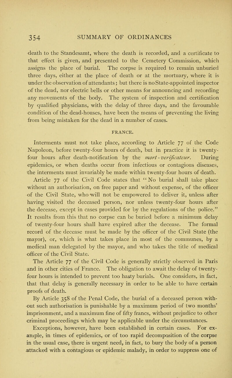 death to the Standesamt, where the death is recorded, and a certificate to that effect is given, and presented to the Cemetery Commission, which assigns the place of burial. The corpse is required to remain unburied three days, either at the place of death or at the mortuary, where it is under the observation of attendants; but there is no State-appointed inspector of the dead, nor electric bells or other means for announcing and recording any movements of the body. The system of inspection and certification by qualified physicians, with the delay of three days, and the favourable condition of the dead-houses, have been the means of preventing the living from being mistaken for the dead in a number of cases. FRANCE. Interments must not take place, according to Article 77 of the Code Napoleon, before twenty-four hours of death, but in practice it is twenty- four hours after death-notification by the mort -verificateiir. During epidemics, or when deaths occur from infectious or contagious diseases, the interments must invariably be made within twenty-four hours of death. Article 77 of the Civil Code states that No burial shall take place without an authorisation, on free paper and without expense, of the officer of the Civil State, who will not be empowered to deliver it, unless after Tiaving visited the deceased person, nor unless twenty-four hours after the decease, except in cases provided for by the regulations of the police. It results from this that no corpse can be buried before a minimum delay of twenty-four hours shall have expired after the decease. The formal record of the decease must be made by the officer of the Civil State (the mayor), or, which is what takes place in most of the communes, by a medical man delegated by the mayor, and who takes the title of medical officer of the Civil State. The Article ^'J of the Civil Code is generally strictly observed in Paris and in other cities of France. The obligation to await the delay of twenty- four hours is intended to prevent too hasty burials. One considers, in fact, that that delay is generally necessary in order to be able to have certain proofs of death. By Article 358 of the Penal Code, the burial of a deceased person with- out such authorisation is punishable by a maximum period of two months' imprisonment, and a maximum fine of fifty francs, without prejudice to other criminal proceedings which may be applicable under the circumstances. Exceptions, however, have been established in certain cases. For ex- ample, in times of epidemics, or of too rapid decomposition of the corpse in the usual case, there is urgent need, in fact, to bury the body of a person attacked with a contagious or epidemic malady, in order to suppress one of