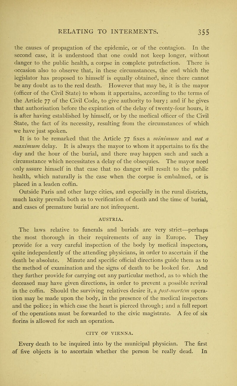 the causes of propagation of the epidemic, or of the contagion. In the second case, it is understood that one could not keep longer, without danger to the public health, a corpse in complete putrefaction. There is occasion also to observe that, in these circumstances, the end which the legislator has proposed to himself is equally obtained, since there cannot be any doubt as to the real death. However that may be, it is the mayor (officer of the Civil State) to whom it appertains, according to the terms of the Article ]] of the Civil Code, to give authority to bury; and if he gives that authorisation before the expiration of the delay of twenty-four hours, it is after having established by himself, or by the medical officer of the Civil State, the fact of its necessity, resvilting from the circumstances of which w^e have just spoken. It is to be remarked that the Article ']^ fixes a mininnim and not a 7naxi7mtm delay. It is always the mayor to whom it appertains to fix the <lay and the hour of the burial, and there may happen such and such a circumstance which necessitates a delay of the obsequies. The mayor need only assure himself in that case that no danger will result to the public health, which naturally is the case when the corpse is embalmed, or is placed in a leaden coffin. Outside Paris and other large cities, and especially in the rural districts, much laxity prevails both as to verification of death and the time of burial, and cases of premature burial are not infrequent. AUSTRIA. The laws relative to funerals and burials are very strict—perhaps the most thorough in their requirements of any in Europe. They provide for a very careful inspection of the body by medical inspectors, ■quite independently of the attending physicians, in order to ascertain if the death be absolute. Minute and specific official directions guide them as to the method of examination and the signs of death to be looked for. And they further provide for carrying out any particular method, as to which the •deceased may have given directions, in order to prevent a possible revival in the coffin. Should the surviving relatives desire it, -d. post-mortem opera- tion may be made upon the body, in the presence of the medical inspectors and the police; in which case the heart is pierced through; and a full report of the operations must be forwarded to the civic magistrate. A fee of six florins is allowed for such an operation. CITY OF VIENNA. Every death to be inquired into by the municipal physician. The first of five objects is to ascertain whether the person be really dead. In