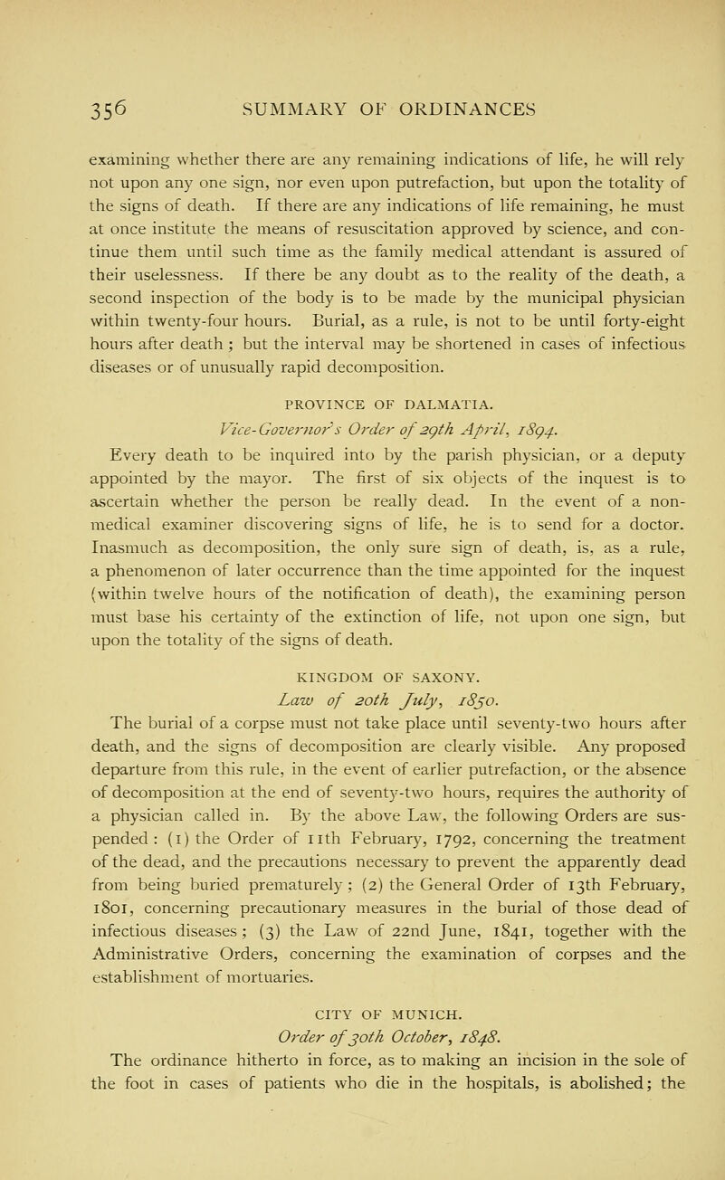examining whether there are any remaining indications of Hfe, he will rely not upon any one sign, nor even upon putrefaction, but upon the totality of the signs of death. If there are any indications of life remaining, he must at once institute the means of resuscitation approved by science, and con- tinue them until such time as the family medical attendant is assured of their uselessness. If there be any doubt as to the reality of the death, a second inspection of the body is to be made by the municipal physician within twenty-four hours. Burial, as a rule, is not to be until forty-eight hours after death ; but the interval may be shortened in cases of infectious diseases or of unusually rapid decomposition. PROVINCE OF DALMATIA. Vice-Governors Order of 2gth April, 18^4. Every death to be inquired into by the parish physician, or a deputy appointed by the mayor. The first of six objects of the inquest is to ascertain whether the person be really dead. In the event of a non- medical examiner discovering signs of life, he is to send for a doctor. Inasmuch as decomposition, the only sure sign of death, is, as a rule, a phenomenon of later occurrence than the time appointed for the inquest (within twelve hours of the notification of death), the examining person must base his certainty of the extinction of life, not upon one sign, but upon the totality of the signs of death. KINGDOM OF SAXONY. Law of 20th July, 18^0. The burial of a corpse must not take place until seventy-two hours after death, and the signs of decomposition are clearly visible. Any proposed departure from this rule, in the event of earlier putrefaction, or the absence of decomposition at the end of seventy-two hours, requires the authority of a physician called in. By the above Law, the following Orders are sus- pended : (i) the Order of nth February, 1792, concerning the treatment of the dead, and the precautions necessary to prevent the apparently dead from being buried prematurely; (2) the General Order of 13th February, 1801, concerning precautionary measures in the burial of those dead of infectious diseases ; (3) the Law of 22nd June, 1841, together with the Administrative Orders, concerning the examination of corpses and the establishment of mortuaries. CITY OF MUNICH. Order of joth October, 1848. The ordinance hitherto in force, as to making an incision in the sole of the foot in cases of patients who die in the hospitals, is abolished; the