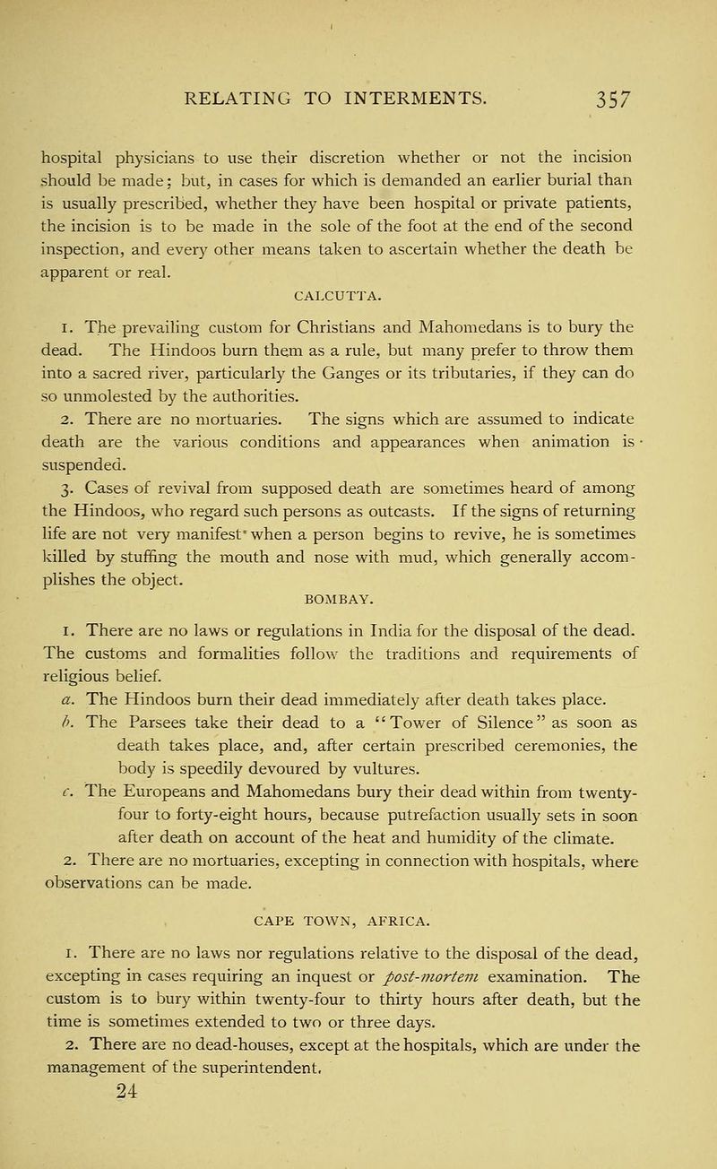hospital physicians to use their discretion whether or not the incision should be made; but, in cases for which is demanded an earlier burial than is usually prescribed, whether they have been hospital or private patients, the incision is to be made in the sole of the foot at the end of the second inspection, and every other means taken to ascertain whether the death be apparent or real. CALCUTTA. 1. The prevailing custom for Christians and Mahomedans is to bury the dead. The Hindoos burn them as a rule, but many prefer to throw them into a sacred river, particularly the Ganges or its tributaries, if they can do so unmolested by the authorities. 2. There are no mortuaries. The signs which are assumed to indicate death are the various conditions and appearances when animation is • suspended. 3. Cases of revival from supposed death are sometimes heard of among the Hindoos, who regard such persons as outcasts. If the signs of returning life are not very manifest' when a person begins to revive, he is sometimes killed by stuffing the mouth and nose with mud, which generally accom- plishes the object. BOMBAY. 1. There are no laws or regulations in India for the disposal of the dead. The customs and formalities follow the traditions and requirements of religious belief a. The Hindoos burn their dead immediately after death takes place. h. The Parsees take their dead to a Tower of Silence as soon as death takes place, and, after certain prescribed ceremonies, the body is speedily devoured by vultures. c. The Europeans and Mahomedans bury their dead within from twenty- four to forty-eight hours, because putrefaction usually sets in soon after death on account of the heat and humidity of the climate. 2. There are no mortuaries, excepting in connection with hospitals, where observations can be made. CAPE TOWN, AFRICA. 1. There are no laws nor regulations relative to the disposal of the dead, excepting in cases requiring an inquest or post-mortem examination. The custom is to bury within twenty-four to thirty hours after death, but the time is sometimes extended to two or three days. 2. There are no dead-houses, except at the hospitals, which are under the management of the superintendent, 24