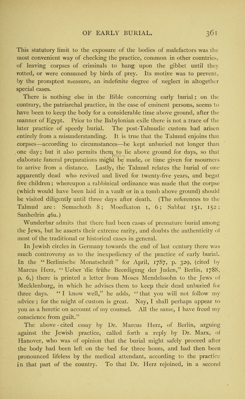This statutory limit to the exposure of the bodies of malefactors was the most convenient way of checking the practice, common in other countries, of leaving corpses of criminals to hang upon the gibbet until they rotted, or were consumed by birds of prey. Its motive was to prevent, by the promptest measure, an indefinite degree of neglect in altogether special cases. There is nothing else in the Bible concerning early burial; on the contrary, the patriarchal practice, in the case of eminent persons, seems to have been to keep the body for a considerable time above ground, after the manner of Egypt. Prior to the Babylonian exile there is not a trace of the later practice of speedy burial. The post-Talmudic custom had arisen entirely from a misunderstanding. It is true that the Talmud enjoins thai corpses—according to circumstances—be kept unburied not longer than one day; but it also permits them to lie above ground for days, so that elaborate funeral preparations might be made, or time given for mourners to arrive from a distance. Lastly, the Talmud relates the burial of one apparently dead who revived and lived for twenty-five years, and begat five children; whereupon a rabbinical ordinance was made that the corpse (which would have been laid in a vault or in a tomb above ground) should be visited diligently until three days after death. (The references to the Talmud are: Semachoth 8; Moedkaton i, 6; Sabbat 151, 152; Sanhedrin 46a.) Wunderbar admits that there had been cases of premature burial among the Jews, but he asserts their exti-eme rarity, and doubts the authenticity of most of the traditional or historical cases in general. In Jewish circles in Germany towards the end of last century there was much controversy as to the inexpediency of the practice of early burial. In the  Berlinische Monatschrift for April, 1787, p. 329, (cited by Marcus Herz,  Ueber die friihe Beerdigung der Juden, Berlin, 1788, p. 6,) there is printed a letter from Moses Mendelssohn to the Jews of Mecklenburg, in which he advises them to keep their dead unburied for three days. I know well, he adds, that you will not follow my advice ; for the might of custom is great. Nay, I shall perhaps appear to you as a heretic on account of my counsel. All the same, I have freed my conscience from guilt. The above - cited essay by Dr. Marcus Herz, of Berlin, arguing against the Jewish practice, called forth a reply by Dr. Marx, of Hanover, who was of opinion that the burial might safely proceed after the body had been left on the bed for three hours, and had then been pronounced lifeless by the medical attendant, according to the practice in that part of the country. To that Dr. Herz rejoined, in a second
