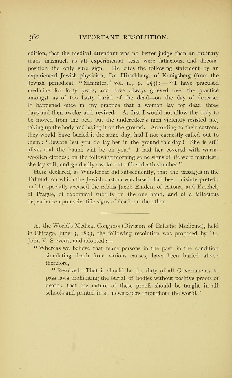 edition, that the medical attendant was no better judge than an ordinary man, inasmuch as all experimental tests were fallacious, and decom- position the only sure sign. He cites the following statement by an experienced Jewish physician, Dr. Hirschberg, of Konigsberg (from the Jewish periodical, Sammler, vol. ii., p. 153):—I have practised medicine for forty years, and have always grieved over the practice amongst us of too hasty burial of the dead—on the day of decease. It happened once in my practice that a woman lay for dead three days and then awoke and revived. At first I would not allow the body to be moved from the bed, but the undertaker's men violently resisted me, taking up the body and laying it on the ground. According to their custom, they would have buried it the same day, had I not earnestly called out to them : ' Beware lest you do lay her in the ground this day ! She is still alive, and the blame will be on you.' I had her covered with warm, woollen clothes; on the following morning some signs of life were manifest; she lay still, and gradually awoke out of her death-slumber. Herz declared, as Wunderbar did subsequently, that the passages in the Talmud on which the Jewish custom was based had been misinterpreted ; and he specially accused the rabbis Jacob Emden, of Altona, and Ezechel, of Prague, of rabbinical subtilty on the one hand, and of a fallacious dependence upon scientific signs of death on the other. At the World's Medical Congress (Division of Eclectic Medicine), held in Chicago, June 3, 1893, the following resolution was proposed by Dr. John V. Stevens, and adopted :—  Whereas we believe that many persons in the past, in the condition simulating death from various causes, have been buried alive; therefore, Resolved—That it should be the duty of all Governments to pass laws prohibiting the burial of bodies without positive proofs of death ; that the nature of these proofs should be taught in all schools and printed in all newspapers throughout the world.