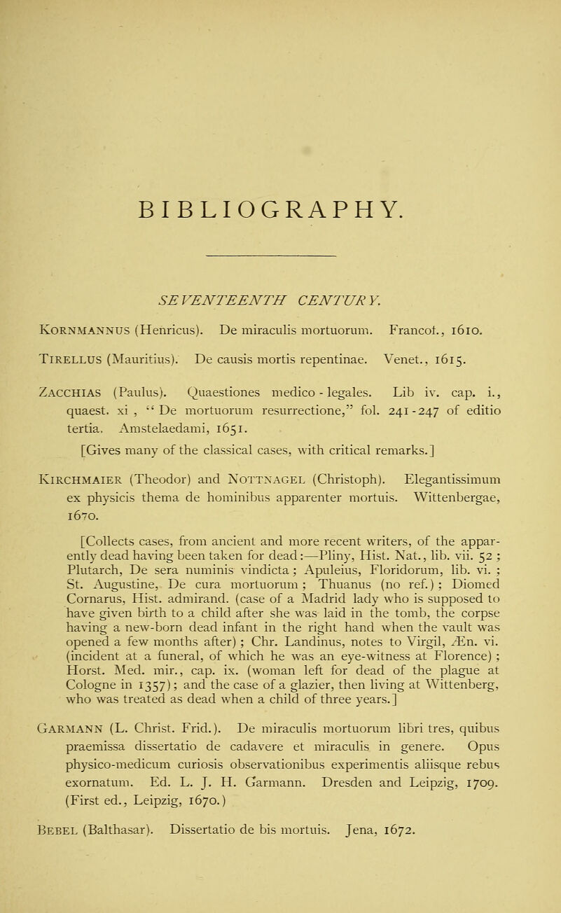 BIBLIOGRAPHY. SEVENTEENTH CENTURY. KoRNMANNUS (Henricus). De miraculis mortuoruni. Francot., 1610. TiRELLUS (Mauritius). De causis mortis repentinae. Venet., 1615. Zacchias (Paulus). Quaestiones medico - legales. Lib iv. cap. i., quaest. xi ,  De mortuorum resurrectione, fol. 241-247 of editio tertia. Amstelaedami, 1651. [Gives many of the classical cases, with critical remarks.] KiRCHMAiER (Theodor) and Nottnagel (Christoph). Elegantissimum ex physicis thema de hominibus apparenter mortuis. Wittenbergae, 1670. [Collects cases, from ancient and more recent writers, of the appar- ently dead having been taken for dead:—Pliny, Hist. Nat., lib. vii. 52 ; Plutarch, De sera numinis vindicta; Apuleius, Floridorum, lib. vi. ; St. Augustine, De cura mortuorum; Thuanus (no ref.); Diomed Cornarus, Hist, admirand. (case of a Madrid lady who is supposed to have given birth to a child after she was laid in the tomb, the corpse having a new-born dead infant in the right hand when the vault was opened a few months after) ; Chr. Landinus, notes to Virgil, Mxl. vi. (incident at a funeral, of which he was an eye-witness at Florence) ; Horst. Med. mir., cap. ix. (woman left for dead of the plague at Cologne in 1357); and the case of a glazier, then living at Wittenberg, who was treated as dead when a child of three years. ] Garmann (L. Christ. Frid.). De miraculis mortuorum libri tres, quibus praemissa dissertatio de cadavere et miraculis in genere. Opus physico-medicum curiosis observationibus experimentis aliisque rebus exornatum. Ed. L. J. H. Garmann. Dresden and Leipzig, 1709. (First ed., Leipzig, 1670.) Bebel (Balthasar). Dissertatio de bis mortuis. Jena, 1672.