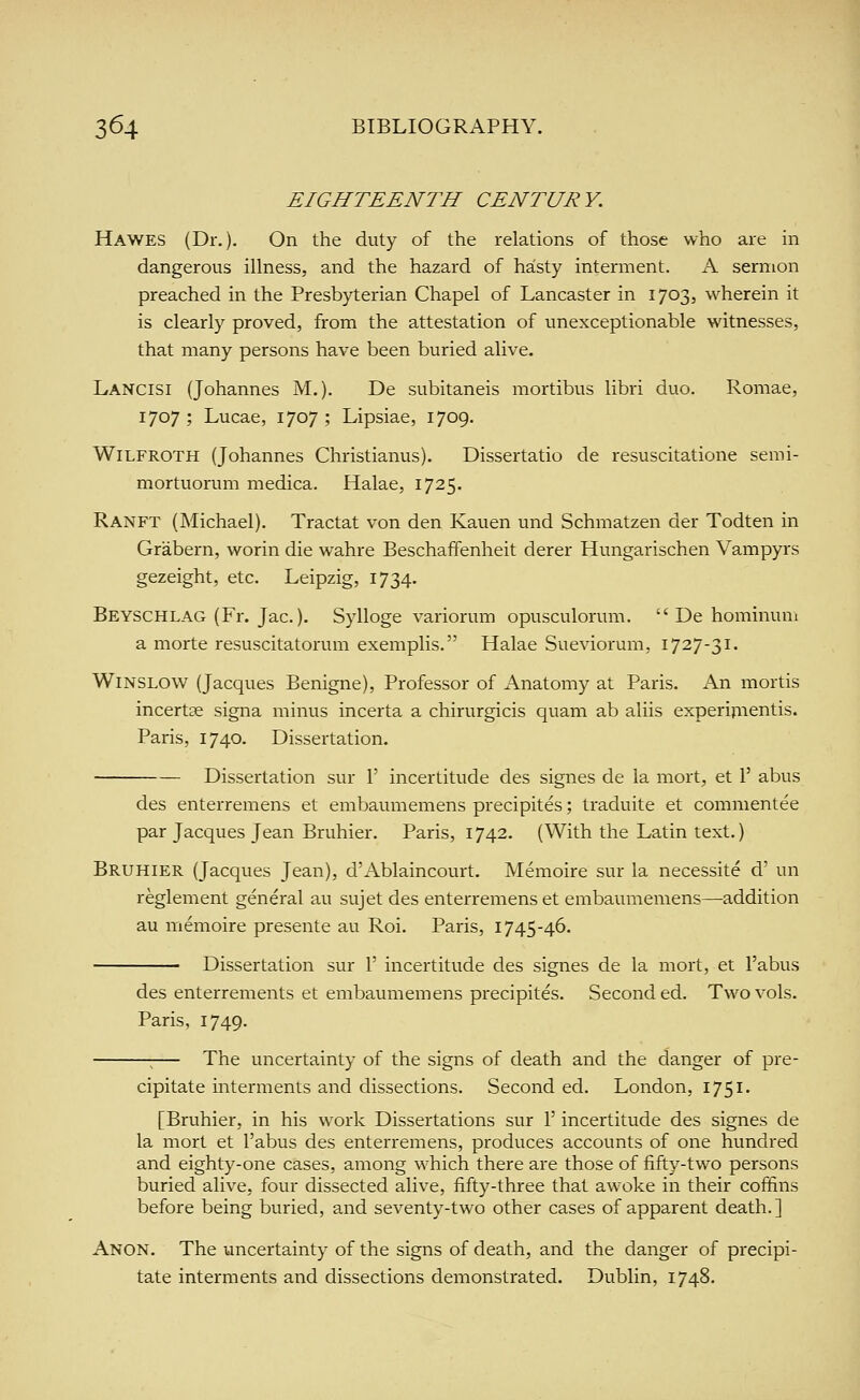 EIGHTEENTH CENTURY. Hawes (Dr.). On the duty of the relations of those who are in dangerous illness, and the hazard of hasty interment. A sermon preached in the Presbyterian Chapel of Lancaster in 1703, wherein it is clearly proved, from the attestation of unexceptionable witnesses, that many persons have been buried alive. Lancisi (Johannes M.). De subitaneis mortibus libri duo. Romae, 1707 ; Lucae, 1707 ; Lipsiae, 1709. WiLFROTH (Johannes Christianus). Dissertatio de resuscitatione semi- mortuorum medica. Halae, 1725. Ranft (Michael). Tractat von den Kauen und Schmatzen der Todten in Grabern, worin die wahre Beschaffenheit derer Hungarischen Vampyrs gezeight, etc. Leipzig, 1734. Beyschlag (Fr. Jac.). Sylloge variorum opusculorum.  De hominum a morte resuscitatorum exemplis. Halae Sueviorum, 1727-31. WiNSLOW (Jacques Benigne), Professor of Anatomy at Paris. An mortis incertse signa minus incerta a chirurgicis quam ab aliis experijiientis. Paris, 1740. Dissertation. Dissertation sur 1' incertitude des signes de la mort, et 1' abus des enterremens et embaumemens precipites; traduite et commentee par Jacques Jean Bruhier. Paris, 1742. (With the Latin text.) Bruhier (Jacques Jean), d'Ablaincourt. Memoire sur la necessite d' un reglement general au sujet des enterremens et embaumemens—addition au inemoire presente au Roi. Paris, 1745-46. Dissertation sur 1' incertitude des signes de la mort, et I'abus des enterrements et embaumemens precipites. Second ed. Two vols. Paris, 1749. ;— The uncertainty of the signs of death and the danger of pre- cipitate interments and dissections. Second ed. London, 1751. [Bruhier, in his work Dissertations sur 1' incertitude des signes de la mort et I'abus des enterremens, produces accounts of one hundred and eighty-one cases, among which there are those of fifty-two persons buried alive, four dissected alive, fifty-three that awoke in their coffins before being buried, and seventy-two other cases of apparent death.] Anon. The uncertainty of the signs of death, and the danger of precipi- tate interments and dissections demonstrated. Dublin, 1748.