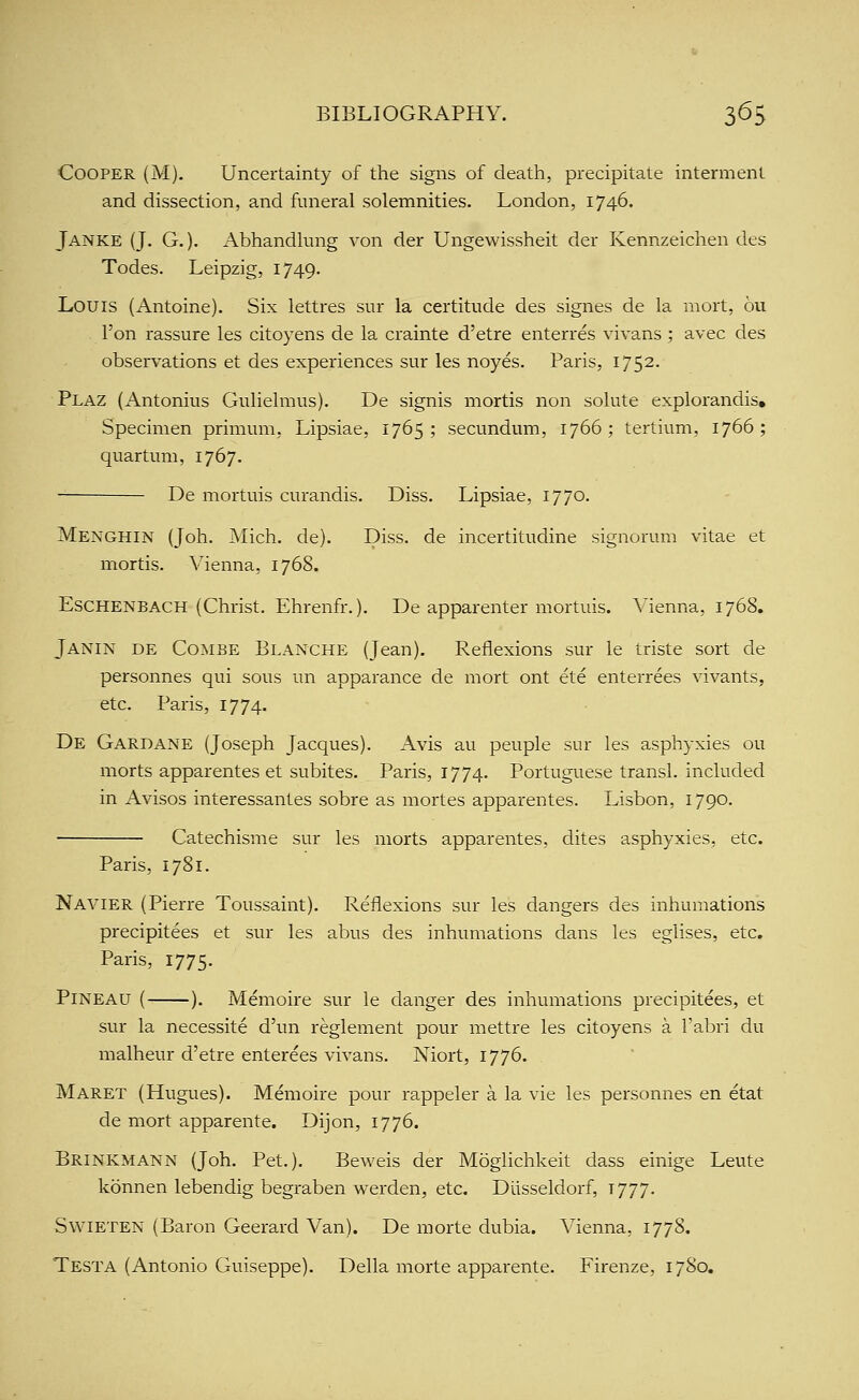 Cooper (M). Uncertainty of the signs of death, precipitate interment and dissection, and funeral solemnities. London, 1746. Janke (J. G. )• Abhandlung von der Ungewissheit der Kennzeichen des Todes. Leipzig, 1749. Louis (iVntoine), Six letti-es sur la certitude des signes de la mort, 6u Ton rassure les citoyens de la crainte d'etre enterres vivans ; avec des observations et des experiences sur les noyes. Paris, 1752. Plaz (Antonius Gulielmus). De signis mortis non solute explorandis. Specimen primum, Lipsiae, 1765; secundum, 1766; tertium, 1766; quartum, 1767. — De mortuis curandis. Diss. Lipsiae, 1770. Menghin (Joh. Mich. de). Diss, de incertitudine signorum vitae et mortis. Vienna, 1768. EsCHENBACH (Christ. Ehrenfr.). De apparenter mortuis. Vienna, 1768. Janin de Combe Blanche (Jean). Reflexions sur le triste sort de personnes qui sous un apparance de mort ont ete enterrees vivants, etc. Paris, 1774. De Gardane (Joseph Jacques). Avis au peuple sur les asphyxies ou morts apparentes et subites. Paris, 1774. Portuguese transl. included in Avisos interessantes sobre as mortes apparentes. Lisbon, 1790. Catechisme sur les morts apparentes, dites asphyxies, etc. Paris, 1781. Navier (Pierre Toussaint). Reflexions sur les dangers des inhumations precipitees et sur les abus des inhumations dans les eglises, etc. Paris, 1775. PiNEAU ( ). Memoire sur le danger des inhumations precipitees, et sur la necessite d'un reglement pour mettre les citoyens a I'abri du malheur d'etre enterees vivans. Niort, 1776. Maret (Hugues). Memoire pour rappeler a la vie les personnes en etat de mort apparente. Dijon, 1776. Brinkmann (Joh. Pet.). Beweis der Moglichkeit dass einige Leute konnen lebendig begraben werden, etc. Diisseldorf, 1777. SwiETEN (Baron Geerard Van). De morte dubia. Vienna, 1778. Testa (Antonio Guiseppe). Delia morte apparente. Firenze, 1780.
