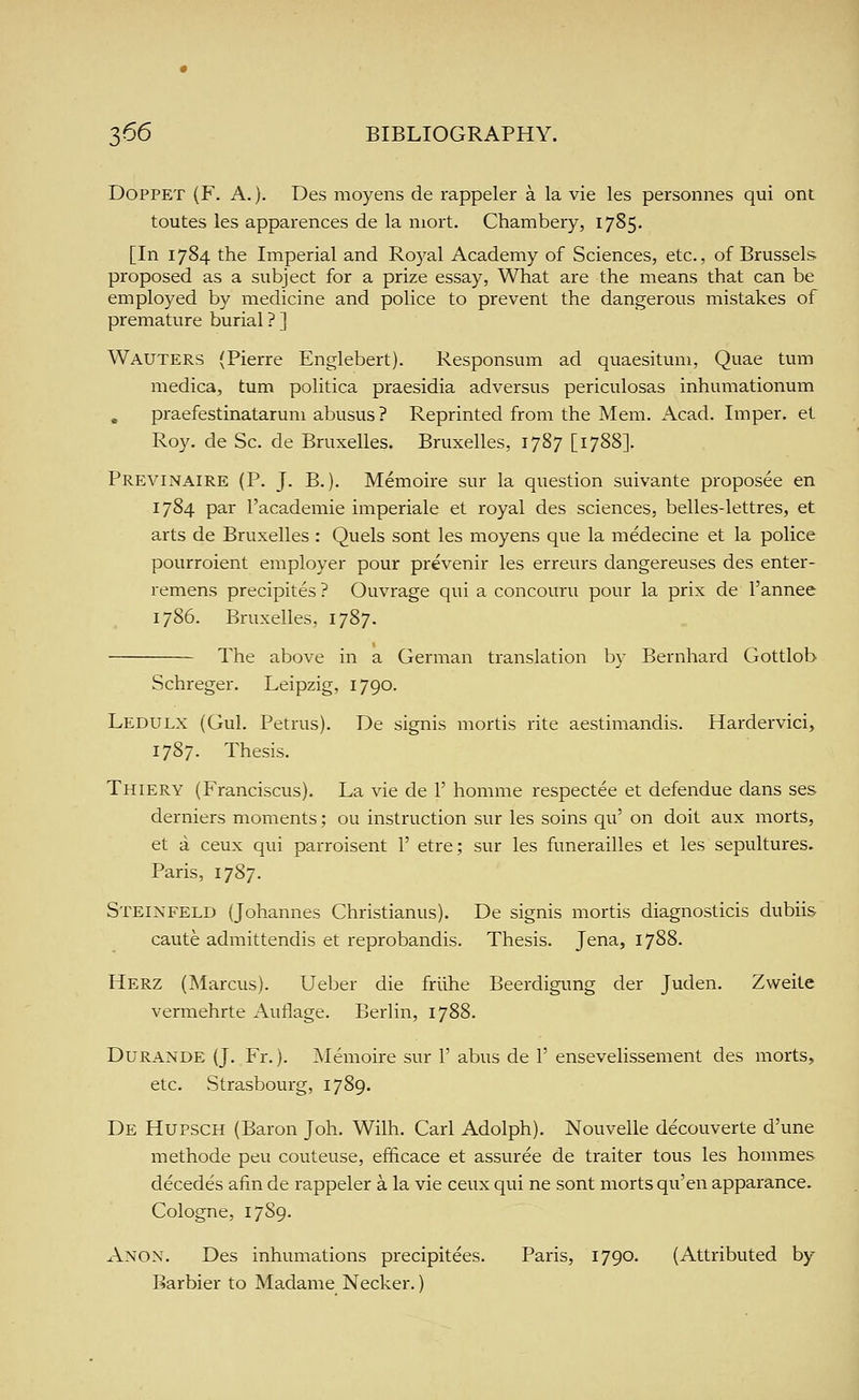 DOPPET (F. A.). Des moyens de rappeler a la vie les personnes qui ont toutes les apparences de la mort. Chambery, 1785. [In 1784 the Imperial and Royal Academy of Sciences, etc., of Brussels proposed as a subject for a prize essay. What are the means that can be employed by medicine and police to prevent the dangerous mistakes of premature burial ? ] Wauters (Pierre Englebert). Responsum ad quaesitum. Quae turn medica, turn politica praesidia adversus periculosas inhumationum , praefestinatarum abusus ? Reprinted from the Mem. Acad. Imper. et Roy. de Sc. de Bruxelles. Bruxelles, 1787 [1788]. Previnaire (P. J. B.). Memoire sur la question suivante proposee en 1784 par I'academie imperiale et royal des sciences, belles-lettres, et arts de Bruxelles : Quels sont les moyens que la medecine et la police pourroient employer pour prevenir les erreurs dangereuses des enter- remens precipites ? Ouvrage qui a concouru pour la prix de I'annee 1786. Bruxelles, 1787. The above in a German translation by Bernhard Gottlob Schreger. Leipzig, 1790. Ledulx (Gul. Petrus). De signis mortis rite aestimandis. Hardervici, 1787. Thesis. Thiery (Franciscus). La vie de 1' homme respectee et defendue dans ses derniers moments; ou instruction sur les soins qu' on doit aux morts, et a ceux qui parroisent 1' etre; sur les funerailles et les sepultures. Paris, 1787. Steinfeld (Johannes Christianus). De signis mortis diagnosticis dubiis caute admittendis et reprobandis. Thesis. Jena, 1788. Herz (Marcus). Ueber die friihe Beerdigung der Juden. Zweite vermehrte Autlage. Berlin, 1788. Durande (J. Fr.). Memoire sur 1' abus de 1' ensevelissement des morts, etc. Strasbourg, 1789. De Hupsch (Baron Joh. Wilh. Carl Adolph). Nouvelle decouverte d'une methode peu couteuse, efficace et assuree de traiter tous les hommes decedes afin de rappeler a la vie ceux qui ne sont morts qu'en apparance. Cologne, 1789. Anon. Des inhumations precipitees. Paris, 1790. (Attributed by Barbier to Madame Necker.)
