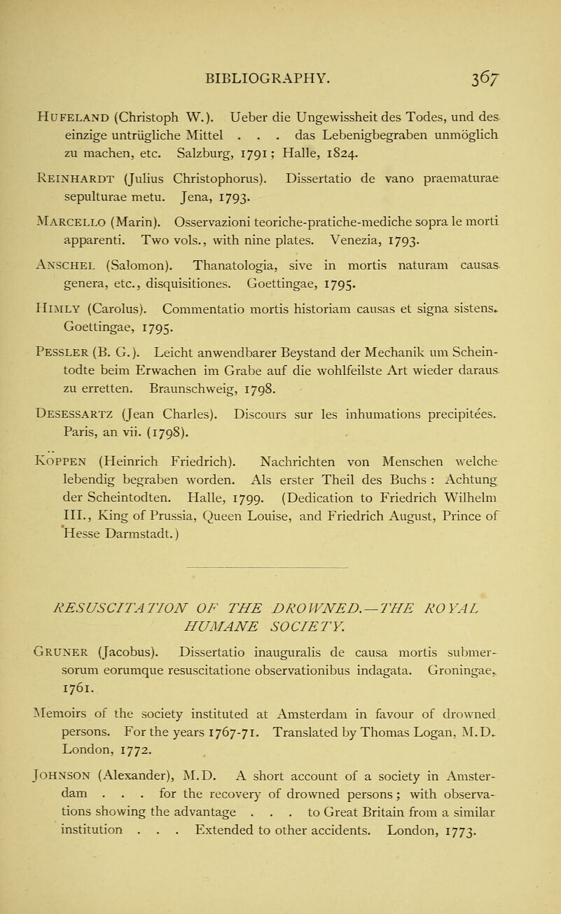 HuFELAND (Christoph W.). Ueber die Ungewissheit des Todes, und des einzige untriigliche Mittel . . . das Lebenigbegraben unmoglich zu machen, etc. Salzburg, 1791; Halle, 1824. Reinhardt (Julius Christophorus). Dissertatio de vano praematurae sepulturae metu. Jena, 1793. Marcello (Marin). Osservazioni teoriche-pratiche-mediche sopra le morti apparenti. Two vols., with nine plates. Venezia, 1793. Anschel (Salomon). Thanatologia, sive in mortis naturam causas genera, etc., disquisitiones. Goettingae, 1795. HmLY (Carolus). Commentatio mortis historian! causas at signa sistens.. Goettingae, 1795. Pessler (B. G. ). Leicht anwendbarer Beystand der Mechanik um Schein- todte beim Erwachen im Grabe auf die wohlfeilste Art wieder daraus. zu erretten. Braunschweig, 1798. Desessartz (Jean Charles). Discours sur les inhumations precipitees. Paris, an vii. (1798). KOPPEN (Heinrich Friedrich). Nachrichten von Menschen welche lebendig begraben worden. Als erster Theil des Buchs : Achtung der Scheintodten. Halle, 1799. (Dedication to Friedrich Wilhelm III., King of Prussia, Queen Louise, and Friedrich August, Prince of Hesse Darmstadt.) RESUSCITATION OF THE DROWNED. —THE ROYAL HUMANE SOCIETY. Gruner (Jacobus). Dissertatio inauguralis de causa mortis submer- sorum eorumque resuscitatione observationibus indagata. Groningae» 1761. ^Memoirs of the society instituted at Amsterdam in favour of drowned persons. For the years 1767-71. Translated by Thomas Logan, M.D.. London, 1772. Johnson (Alexander), M.D. A short account of a society in Amster- dam . . . for the recovery of drowned persons ; with observa- tions showing the advantage ... to Great Britain from a similar institution . . . Extended to other accidents. London, 1773.