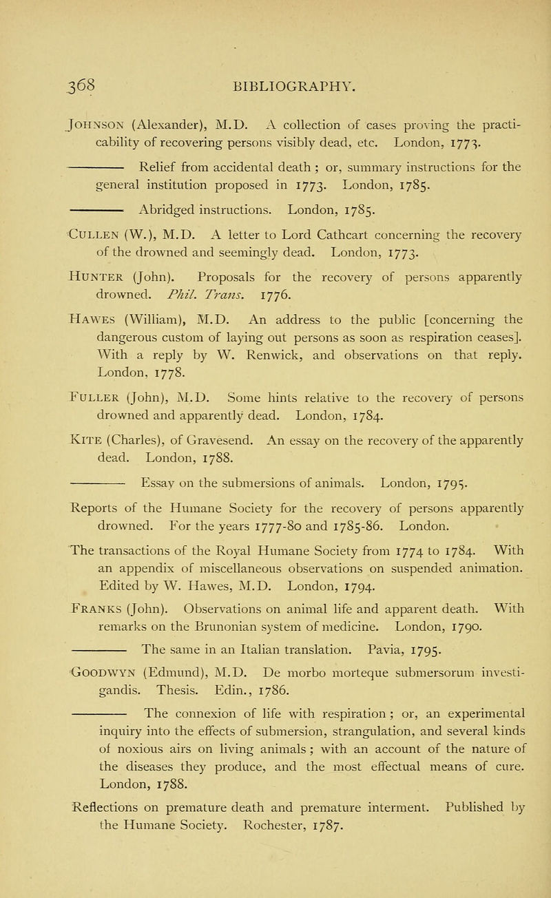Johnson (Alexander), M.D. A collection of cases proving the practi- cability of recovering persons visibly dead, etc. London, I77S- • Relief from accidental death ; or, summary instructions for the general institution proposed in 1773. London, 1785. Abridged instructions. London, 1785. CuLLEN (W.), M.D. A letter to Lord Cathcart concerning the recovery of the drowned and seemingly dead. London, 1773. Hunter (John). Proposals for the recovery of persons apparently drowned. /%//. Trans. 1776. Hawes (William), M.D. An address to the public [concerning the dangerous custom of laying out persons as soon as respiration ceases]. With a reply by W. Renwick, and observations on that reply. London, 1778. Fuller (John), M.D. Some hints relative to the recovery of persons drowned and apparently dead. London, 1784. Kite (Charles), of Gravesend. An essay on the recovery of the apparently dead. London, 1788. Essay on the submersions of animals. London, I79'5. Reports of the Humane Society for the recovery of persons apparently drowned. For the years 1777-80 and 1785-86. London. The transactions of the Royal Humane Society from 1774 to 1784. With an appendix of miscellaneous observations on suspended animation. Edited by W. Hawes, M.D. London, 1794. Franks (John). Observations on animal life and apparent death. With remarlcs on the Brunonian system of medicine. London, 1790. The same in an Italian translation. Pavia, 1795. GoODWYN (Edmund), M.D. De morbo morteque submersorum investi- gandis. Thesis. Edin., 1786. The connexion of life with respiration ; or, an experimental inquiry into the effects of submersion, strangulation, and several kinds of noxious airs on living animals ; with an account of the nature of the diseases they produce, and the most effectual means of cure. London, 1788. Reflections on premature death and premature interment. Published by the Humane Society. Rochester, 1787.