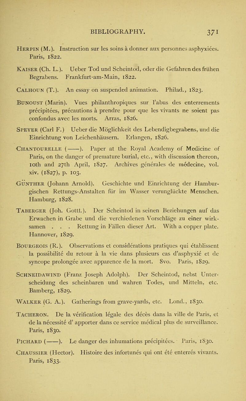 Herpin (M. )• Instruction sur les soins a donner anx personnes asphyxiees. Paris, 1822. Kaiser (Ch. L.). Ueber Tod und Scheintod, oder die Gefahren des friihen Begrabens. Frankfurt-am-Main, 1822. Calhoun (T.), An essay on suspended animation. Philad., 1823. BUNOUST (Marin). Vues philanthropiques sur Tabus des enterrements precipitees, precautions a prendre pour que les vivants ne soient pas confondus avec les morts. Arras, 1826. Speyer (Carl F.) Ueber die Moglichkeit des Lebendigbegrabens, und die Einrichtung von Leichenhausern. Erlangen, 1826. Chantourelle ( ). Paper at the Royal Academy of Medicine of Paris, on the danger of premature burial, etc., with discussion thereon, loth and 27th April, 1827. Archives generales de medecine, vol. xiv. (1827), p. 103. GuNTHER (Johann Arnold). Geschichte und Einrichtung der Hambur- gischen Rettungs-Anstalten fiir im Wasser verungliickte Menschen. Hamburg, 1828. Taberger (Joh. Gottt.). Der Scheintod in seinen Beziehungen auf das Erwachen in Grabe tmd die verchiedenen Vorschlage zu einer wirk- samen . . . Rettung in Fallen dieser Art. With a copper plate. Hannover, 1829. Bourgeois (R.). Observations et considerations pratiques qui etablissent la possibilite du retour a la vie dans plusieurs cas d'asphyxie et de syncope prolongee avec apparence de la mort. 8vo. Paris, 1829. Schneidawind (Franz Joseph Adolph). Der Scheintod, nebst Unter- scheidung des scheinbaren und wahren Todes, und Mitteln, etc. Bamberg, 1829. Walker (G. A.). Gatherings from grave-yards, etc. Lond., 1830. Tacheron. De la verification legale des deces dans la ville de Paris, et de la necessite d' apporter dans ce service medical plus de surveillance. Paris, 1830. PiCHARD ( ). Le danger des inhumations precipitees. Paris, 1S30. Chaussier (Hector). Histoire des infortunes qui ont ete enterres vivants. Paris, 1833.