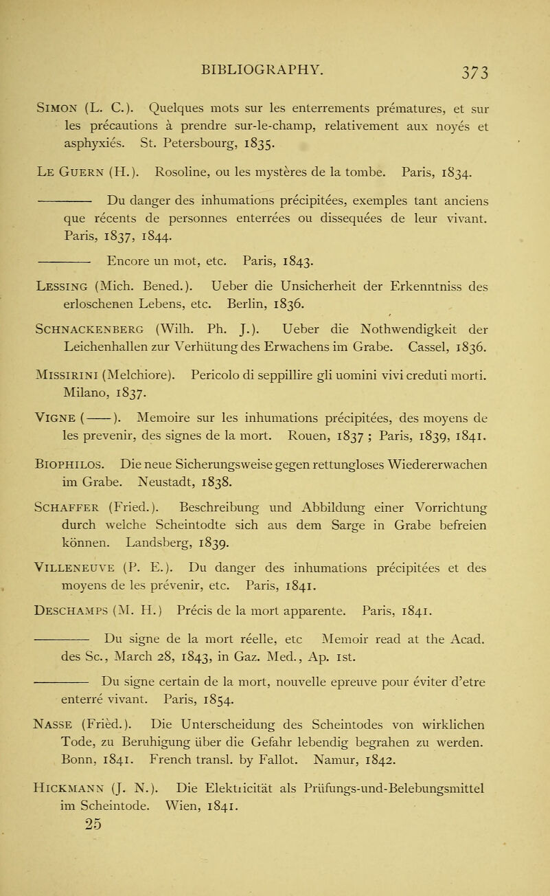 Simon (L. C. )■ Quelques mots sur les enterrements prematures, et sur les precautions a prendre sur-le-champ, relativement aux noyes et asph}rxies. St. Petersbourg, 1835. Le Guern (H.). Rosoline, ou les mysteres de la tombe. Paris, 1834. Du danger des inhumations precipitees, exemples tant anciens que recents de personnes enterrees ou dissequees de leur vivant. Paris, 1837, 1844. Encore un mot, etc. Paris, 1843. Lessing (Mich. Bened.). Ueber die Unsicherheit der Erkenntniss des erloschenen Lebens, etc. Berlin, 1836. SCHNACKENBERG (Wilh. Ph. J.). Ueber die Nothwendigkeit der Leichenhallen zur Verhiitung des Erwachens im Grabe. Cassel, 1836. MissiRiNi (Melchiore). Pericolo di seppillire gli uomini vivi creduti morti, Milano, 1837. ViGNE ( ). Memoire sur les inhumations precipitees, des moyens de les prevenir, des signes de la mort. Rouen, 1837 ; Paris, 1839, 1841. BioPHiLOS. Die neue Sicherungsweise gegen rettungloses Wiedererwachen im Grabe. Neustadt, 1838. ScHAFFER (Fried.). Beschreibung und Abbildung einer Vorrichtung durch welche Scheintodte sich aus dem Sarge in Grabe befreien konnen. Landsberg, 1839. ViLLENEUVE (P. E.). Du danger des inhumations precipitees et des moyens de les prevenir, etc. Paris, 1841. Descha.mps (M. H.) Precis de la mort apparente. Paris, 1841. Du signe de la mort reelle, etc Memoir read at the Acad. des Sc, March 28, 1843, in Gaz. Med., Ap. ist. Du signe certain de la mort, nouvelle epreuve pour eviter d'etre enterre vivant. Paris, 1854. Nasse (Fried.). Die Unterscheidung des Scheintodes von wirklichen Tode, zu Beruhigung liber die Gefahr lebendig begrahen zu werden. Bonn, 1841. French transl. by Fallot. Namur, 1842. HiCKMANN (J. N.). Die Elektxicitat als Priiflmgs-und-Belebungsniittel im Scheintode. VVien, 1841. 25