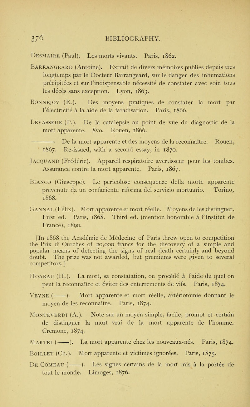 Desmaire (Paul). Les morts vivants. Paris, 1862. Barrangeard (Antoine). Extrait de divers memoires publics depuis tres longtemps par le Docteur Barrangeard, sur le danger des inhumations precipitees et sur I'indispensable necessite de constater avec soin tous les deces sans exception. Lyon, 1863. Bonnejoy (E. ). Des moyens pratiques de constater la mort par I'electricite a la aide de la faradisation. Paris, 1866. Levasseur (P.). De la catalepsie au point de vue du diagnostic de la mort apparente. 8vo. Rouen, 1866. De la mort apparente et des moyens de la reconnaitre. Rouen, ' 1867. Re-issued, with a second essay, in 1870. Jacquand (Frederic). Appareil respiratoire avertisseur pour les tombes. Assurance contre la mort apparente. Paris, 1867. Bianco (Giuseppe). Le pericolose consequenze della morte apparente prevenute da un confaciente riforma del servizio mortuario. Torino, 1S68. Gannal (Felix). Mort apparente et mort reelle. Moyens de les distinguer. First ed. Paris, 1868. Third ed. (mention honorable a ITnstitut de France), 1890. [In 1868 the Academic de Medecine of Paris threw open to competition the Prix d' Ourches of 20,000 francs for the discovery of a simple and popular m.eans of detecting the signs of real death certainly and beyond doubt. The prize was not awarded, but premiums were given to several competitors.] HoARAU (H.). La mort, sa constatation, ou procede a I'aide du quel on peut la reconnaitre et eviter des enterrements de vifs. Paris, 1874. Veyne ( ). Mort apparente et mort reelle, arteriotomie donnant le moyen de les reconnaitre. Paris, 1874. Monteverdi (A.). Note sur un moyen simple, facile, prompt et certain de distinguer la mort vrai de la mort apparente de I'homme.- Cremone, 1874. Martel( ). La mort apparente chez les nouveaux-nes. Paris, 1874. Boillet (Ch.). Mort apparente et victimes ignorees. Paris, 1875. De Comeau ( ). Les signes certains de la mort mis a la portee de tout le monde. Limoges, 1876.