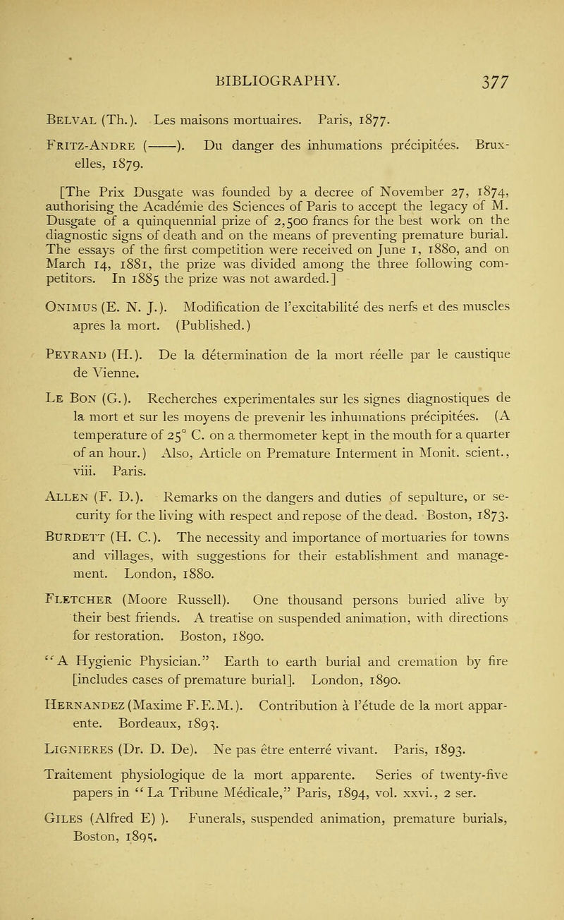 Belval (Th.). Les maisons mortuaires. Paris, 1877. Fritz-Andre ( ). Du danger des inhumations precipitees. Brux- elles, 1879. [The Prix Dusgate was founded by a decree of November 27, 1874, authorising the Academic des Sciences of Paris to accept the legacy of M. Dusgate of a quinquennial prize of 2,500 francs for the best work on the diagnostic signs of death and on the means of preventing premature burial. The essays of the first competition were received on June i, 1880, and on March 14, 1881, the prize was divided among the three following com- petitors. In 1885 the prize was not awarded.] Onimus (E. N. J.). Modification de I'excitabilite des nerfs et des muscles apres la mort. (Published.) Peyrand (H.). De la determination de la mort reelle par le caustique de Vienne. Le Bon (G. ). Recherches experimentales sur les signes diagnostiques de la mort et sur les moyens de prevenir les inhumations precipitees. (A temperature of 25° C. on a thermometer kept in the mouth for a quarter of an hour.) Also, Article on Premature Interment in Monit. scient., viii. Paris. Allen (F. D.), Remarks on the dangers and duties of sepulture, or se- curity for the living with respect and repose of the dead. Boston, 1873. Burdett (H. C.). The necessity and importance of mortuaries for towns and villages, with suggestions for their establishment and manage- ment. London, 1880. Fletcher (Moore Russell). One thousand persons buried alive by their best friends. A treatise on suspended animation, with directions for restoration. Boston, 1890. A Hygienic Physician. Earth to earth burial and cremation by fire [includes cases of premature burial]. London, 1890. Hernandez (Maxime F.E.M.). Contribution a I'etude de la mort appar- ente. Bordeaux, 1893. Lignieres (Dr. D. De). Ne pas etre enterre vivant. Paris, 1893. Traitement physiologique de la mort apparente. Series of twenty-five papers in La Tribune Medicale, Paris, 1894, vol. xxvi., 2 ser. Giles (Alfred E) ). Funerals, suspended animation, premature burials, Boston, 1895.