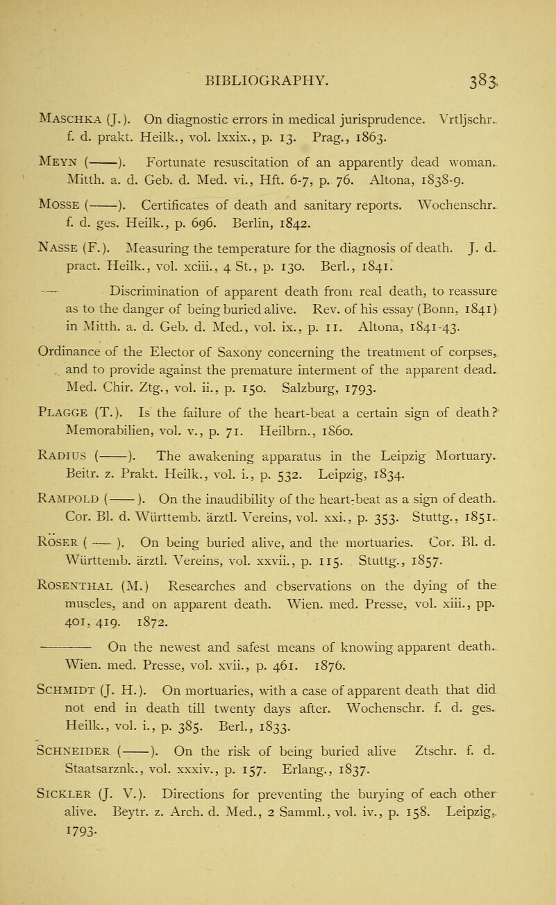 Maschka (J.). On diagnostic errors in medical jurisprudence. A'rtljschr.. f. d. prakt. Heilk., vol. Ixxix., p. 13. Prag., 1863. Meyn ( ). Fortunate resuscitation of an apparently dead woman. Mitth. a. d. Geb. d. Med. vi., Hft. (i-'], p. 76. Altona, 1838-9. MOSSE ( ). Certificates of death and sanitary reports. Wochenschr. f. d. ges. Heilk., p. 696. Berlin, 1842. Nasse (F. ). ]Measuring the temperature for the diagnosis of death. J. d. pract. Heilk., vol. xciii., 4 St., p. 130. Berl., 1841. — Discrimination of apparent death from real death, to reassure as to the danger of being buried alive. Rev. of his essay (Bonn, 1841) in Mitth. a. d. Geb. d. Med., vol. ix., p. 11. Altona, 1841-43. Ordinance of the Elector of Saxony concerning the treatment of corpses, and to provide against the premature interment of the apparent dead. Med. Chir. Ztg., vol. ii., p. 150. Salzburg, 1793. Plagge (T.). Is the failure of the heart-beat a certain sign of death? Memorabilien, vol. v., p. 71. Heilbrn., 1S60. Radius ( ). The awakening apparatus in the Leipzig Mortuary. Beitr. z. Prakt. Heilk., vol. i., p. 532. Leipzig, 1834. Rampold ( ). On the inaudibility of the heartrbeat as a sign of death. Cor. Bl, d. Wiirttemb. arztl. A'ereins, vol. xxi., p. 353. Stuttg., 1851.. Roser ( ). On being buried alive, and the mortuaries. Cor. Bl. d. Wiirttemb. arztl. A^ereins, vol. xxvii., p. 115. Stuttg., 1857- Rosenthal (M.) Researches and observations on the dying of the muscles, and on apparent death. Wien. med. Presse, vol. xiii., pp. 401, 419. 1872. On the newest and safest means of knowing apparent death.. Wien. med. Presse, vol. xvii., p. 461. 1876. Schmidt (J. H.). On mortuaries, with a case of apparent death that did not end in death till twenty days after. Wochenschr. f. d. ges. Heilk., vol. i., p. 385. Berl., 1833. Schneider { ). On the risk of being buried alive Ztschr. f. d. Staatsarznk., vol. xxxiv., p. 157. Erlang., 1837. Sickler (J. v.). Directions for preventing the burying of each other alive. Beytr. z. Arch. d. Med., 2 Samml., vol. iv., p. 158. Leipzig,. 1793-