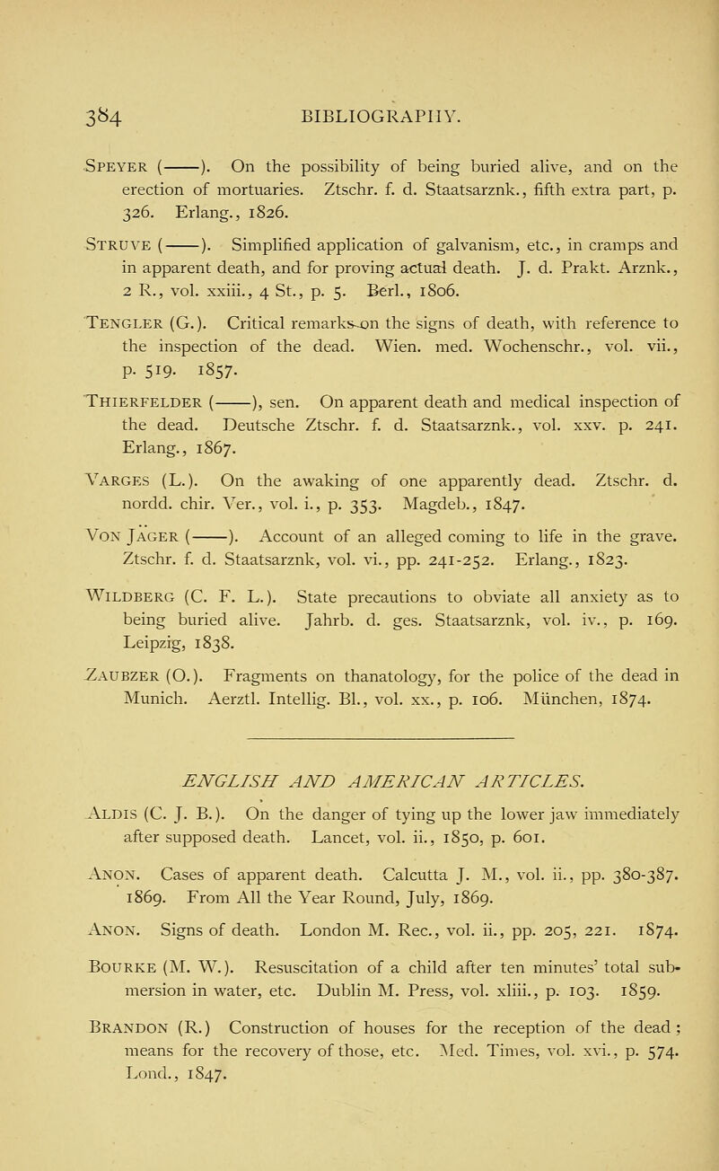 Speyer ( ). On the possibility of being buried alive, and on the erection of mortuaries. Ztschr. f. d. Staatsarznk., fifth extra part, p. 326. Erlang., 1826. Strove ( ). Simplified application of galvanism, etc., in cramps and in apparent death, and for proving actual death. J. d. Prakt. Arznk., 2 R., vol. xxiii., 4 St., p. 5. Berl., 1806. Tengler (G. ). Critical remarks^n the signs of death, with reference to the inspection of the dead. Wien. med. Wochenschr., vol. vii., p. 519. 1857. Thierfelder ( ), sen. On apparent death and medical inspection of the dead. Deutsche Ztschr. f. d. Staatsarznk., vol. xxv. p. 241. Erlang., 1867. Varges (L.). On the awaking of one apparently dead. Ztschr. d. nordd. chir. Ver., vol. i., p. 353. Magdeb., 1847. Von Jager ( ). Account of an alleged coming to life in the grave. Ztschr. f. d. Staatsarznk, vol. vi., pp. 241-252. Erlang., 1823. WiLDBERG (C. F. L.). State precautions to obviate all anxiety as to being buried alive. Jahrb. d. ges. Staatsarznk, vol. iv., p. 169. Leipzig, 1838. -Zaubzer (O. ). Fragments on thanatology, for the police of the dead in Munich. Aerztl. Intellig. BL, vol. xx., p. 106. Miinchen, 1874. ENGLISH AND AMERICAN ARTICLES. Aldis (C. J. B.). On the danger of tying up the lower jaw immediately after supposed death. Lancet, vol. ii., 1850, p. 601. Anon. Cases of apparent death. Calcutta J. M., vol. ii., pp. 380-387. 1869. From All the Year Round, July, 1869. Anon. Signs of death, London M. Rec, vol. ii., pp. 205, 221. 1874. BouRKE (M. W.). Resuscitation of a child after ten minutes' total sub- mersion in water, etc. Dublin M. Press, vol. xliii., p. 103. 1859. Brandon (R.) Construction of houses for the reception of the dead; means for the recovery of those, etc. Med. Times, vol. xvi., p. 574. Lond., 1847.