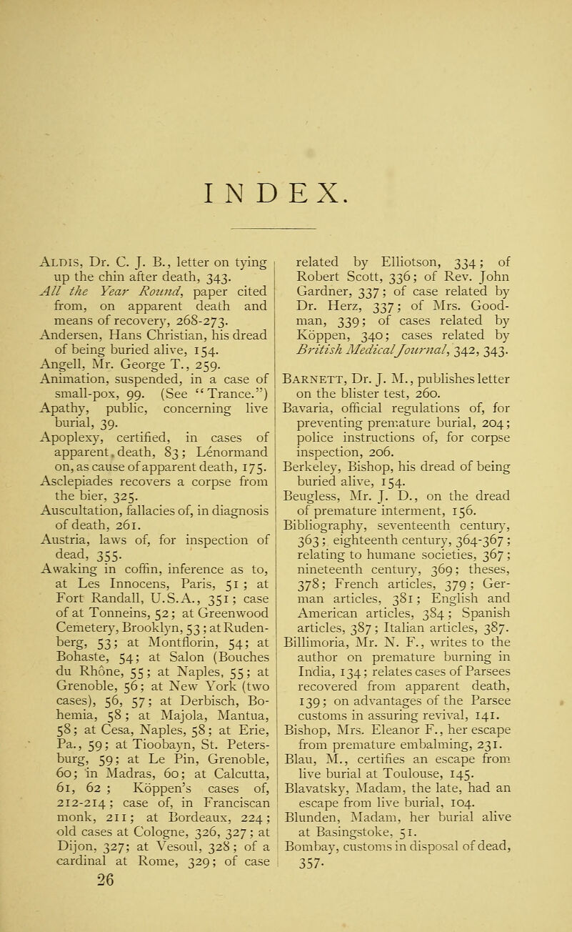 Aldis, Dr. C. J. B., letter on tying up the chin after death, 343. All the Year Round, paper cited from, on apparent death and means of recover)^, 268-273. Andersen, Hans Christian, his dread of being buried aHve, 154. Angell, Mr. George T., 259. Animation, suspended, in a case of small-pox, 99. (See Trance.) Apathy, public, concerning live burial, 39. Apoplexy, certified, in cases of apparent. death, 83 ; Lenormand on, as cause of apparent death, 175. Asclepiades recovers a corpse from the bier, 325. Auscultation, fallacies of, in diagnosis of death, 261. Austria, laws of, for inspection of dead, 355. Awaking in coffin, inference as to, at Les Innocens, Paris, 51 ; at Fort Randall, U.S.A., 351; case of at Tonneins, 52; at Greenwood Cemetery, Brooklyn, 53; atRuden- berg, 53; at Montflorin, 54; at Bohaste, 54; at Salon (Bouches du Rhone, 55; at Naples, 55; at Grenoble, 56; at New York (two cases), 56, 57; at Derbisch, Bo- hemia, 58; at Majola, Mantua, 58; at Cesa, Naples, 58; at Erie, Pa., 59; at Tioobayn, St. Peters- burg, 59; at Le Pin, Grenoble, 60; in Madras, 60; at Calcutta, 61, 62 ; Koppen's cases of, 212-214; case of, in Franciscan monk, 211; at Bordeaux, 224; old cases at Cologne, 326, 327; at Dijon, 327; at Vesoul, 328; of a cardinal at Rome, 329; of case 26 related by Elliotson, 334; of Robert Scott, 336; of Rev. John Gardner, 337; of case related by Dr. Herz, 337; of Mrs. Good- man, 339; of cases related by Koppen, 340; cases related by British MedicalJotirJial, 342, 343. Barnett, Dr. J. M., pubhshes letter on the blister test, 260. Bavaria, official regulations of, for preventing premature burial, 204; police instructions of, for corpse inspection, 206. Berkeley, Bishop, his dread of being buried alive, 154. Beugless, Mr. J. D., on the dread of premature interment, 156. Bibliography, seventeenth century, 363; eighteenth century, 364-367; relating to humane societies, 367 ; nineteenth century, 369; theses, 378; French articles, 379 ; Ger- man articles, 381; English and American articles, 384; Spanish articles, 387; Italian articles, 387. Billimoria, Mr. N. F., writes to the author on premature burning in India, 134; relates cases of Parsees recovered from apparent death, 139; on advantages of the Parsee customs in assuring revival, 141. Bishop, Mrs. Eleanor F., her escape from premature embalming, 231. Blau, M., certifies an escape from live burial at Toulouse, 145. Blavatsky, Madam, the late, had an escape from live burial, 104. Blunden, Madam, her burial alive at Basingstoke, 51. Bombay, customs in disposal of dead, 357-