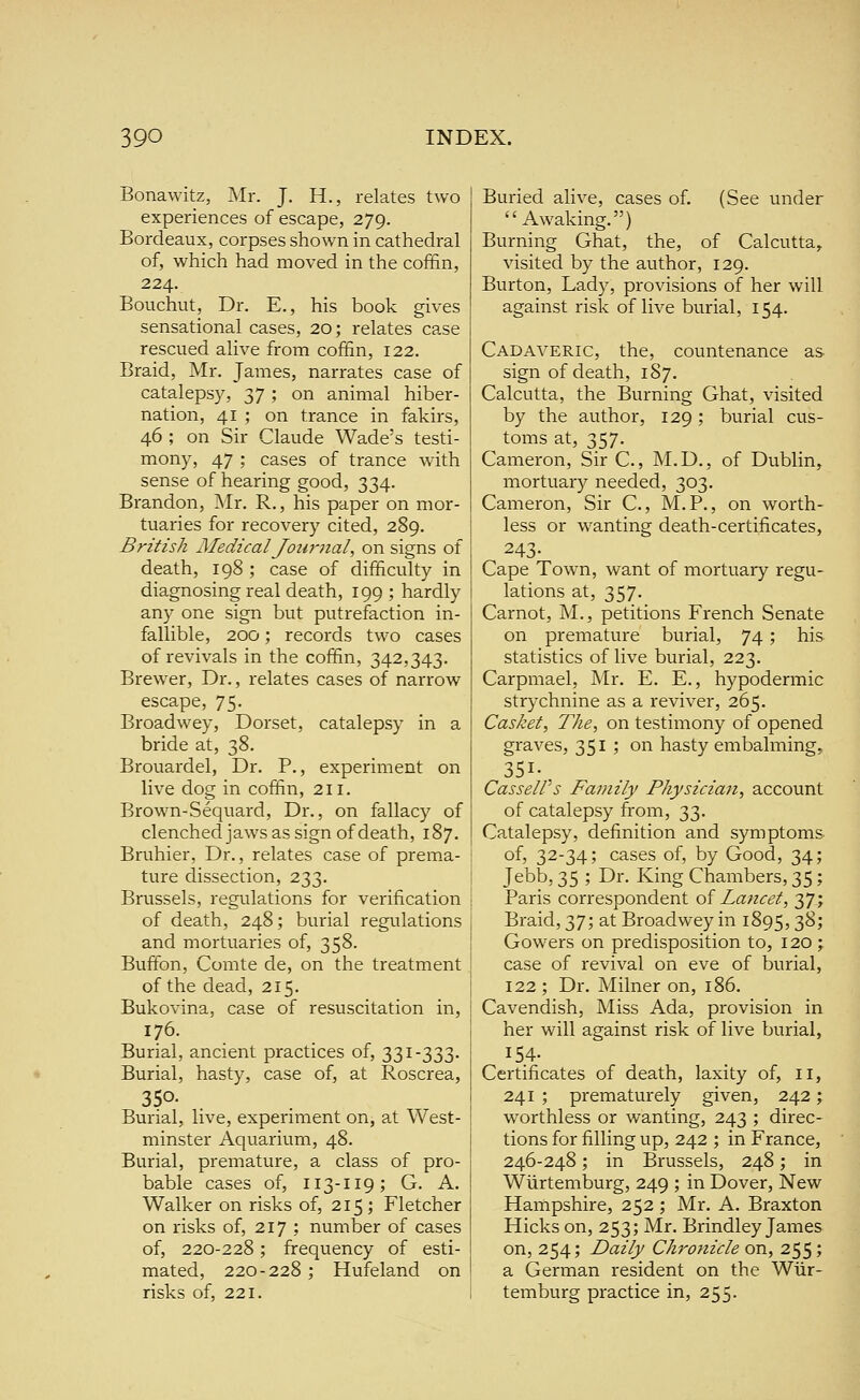 Bonawitz, Mr. J. H., relates two experiences of escape, 279. Bordeaux, corpses shown in cathedral of, which had moved in the coffin, 224. Bouchut, Dr. E,, his book gives sensational cases, 20; relates case rescued alive from coffin, 122. Braid, Mr. James, narrates case of catalepsy, 37 ; on animal hiber- nation, 41 ; on trance in fakirs, 46 ; on Sir Claude Wade's testi- mony, 47 ; cases of trance with sense of hearing good, 334. Brandon, Mr. R., his paper on mor- tuaries for recovery cited, 289. British Medical Jotirnal, on signs of death, 198 ; case of difficulty in diagnosing real death, 199 ; hardly any one sign but putrefaction in- fallible, 200; records two cases of revivals in the coffin, 342,343. Brewer, Dr., relates cases of narrow escape, 75. Broadwey, Dorset, catalepsy in a bride at, 38. Brouardel, Dr. P., experiment on live dog in coffin, 211. Brown-Sequard, Dr., on fallacy of clenchedjaws as sign of death, 187. Bruhier, Dr., relates case of prema- ture dissection, 233. Brussels, regulations for verification of death, 248; burial regulations and mortuaries of, 358. Buffon, Comte de, on the treatment of the dead, 215. Bukovina, case of resuscitation in, 176. Burial, ancient practices of, 331-333. Burial, hasty, case of, at Roscrea, 350- Burial, live, experiment on, at West- minster Aquarium, 48. Burial, premature, a class of pro- bable cases of, 113-119; G. A. Walker on risks of, 215; Fletcher on risks of, 217 ; number of cases of, 220-228; frequency of esti- mated, 220-228; Hufeland on risks of, 221. Buried alive, cases of. (See under Awaking.) Burning Ghat, the, of Calcutta, visited by the author, 129. Burton, Lady, provisions of her will against risk of live burial, 154. Cadaveric, the, countenance as sign of death, 187. Calcutta, the Burning Ghat, visited by the author, 129; burial cus- toms at, 357. Cameron, Sir C, M.D., of Dublin, mortuary needed, 303. Cameron, Sir C, M.P., on worth- less or wanting death-certificates, 243- Cape Town, want of mortuary regu- lations at, 357. Carnot, M., petitions French Senate on premature burial, 74; his statistics of live burial, 223. Carpmael, Mr. E. E., hypodermic strychnine as a reviver, 265. Casket, The, on testimony of opened graves, 351 ; on hasty embalming, 351- CasseWs Family Physician, account of catalepsy from, 33. Catalepsy, definition and symptoms of, 32-34; cases of, by Good, 34; Jebb, 35 ; Dr. King Chambers, 35; Paris correspondent oi Lancet, 37; Braid, 37; at Broadwey in 1895,38; Gowers on predisposition to, 120 ; case of revival on eve of burial, 122; Dr. Milner on, 186. Cavendish, Miss Ada, provision in her will against risk of live burial, 154- Certificates of death, laxity of, ii, 241 ; prematurely given, 242; worthless or wanting, 243 ; direc- tions for filling up, 242 ; in France, 246-248; in Brussels, 248; in Wiirtemburg, 249 ; in Dover, New Hampshire, 252 ; Mr. A. Braxton Hicks on, 253; Mr. Brindley James on, 254; Daily Chronicle on, 255 '■> a German resident on the Wiir- temburg practice in, 255.