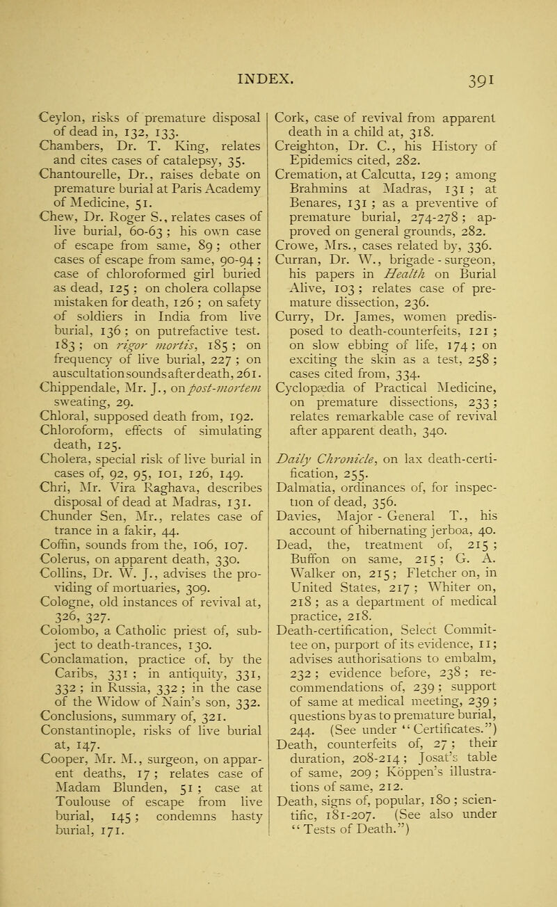 Ceylon, risks of premature disposal of dead in, 132, 133. Chambers, Dr. T. King, relates and cites cases of catalepsy, 35. Chantourelle, Dr., raises debate on premature burial at Paris Academy of Medicine, 51. Chew, Dr. Roger S., relates cases of live burial, 60-63 ? his own case of escape from same, 89; other cases of escape from same, QO-94 ; case of chloroformed girl buried as dead, 125 ; on cholera collapse mistaken for death, 126 ; on safety of soldiers in India from live burial, 136; on putrefactive test, 183; on rigor mortis, 185 ; on frequency of live burial, 227 ; on auscultation sounds after death, 261. Chippendale, Mr. J., ov\.post-viortem sweating, 29. Chloral, supposed death from, 192. Chloroform, effects of simulating death, 125. Cholera, special risk of live burial in cases of, 92, 95, loi, 126, 149. Chri, Mr. Vira Raghava, describes disposal of dead at Madras, 131. Chunder Sen, jMr., relates case of trance in a fakir, 44. Coffin, sounds from the, 106, 107. Colerus, on apparent death, 330. Collins, Dr. W. J., advises the pro- viding of mortuaries, 309. Cologne, old instances of revival at, 326, 327. Colombo, a Catholic priest of, sub- ject to death-trances, 130. Conclamation, practice of, by the Caribs, 331 ; in antiquity, 331, 332 ; in Russia, 332 ; in the case of the Widow of Nain's son, 332. Conclusions, summary of, 321. Constantinople, risks of live burial at, 147. Cooper, Mr. M., surgeon, on appar- ent deaths, 17; relates case of Madam Blunden, 51 ; case at Toulouse of escape from live burial, 145; condemns hasty burial, 171. Cork, case of revival from apparent death in a child at, 318. Creighton, Dr. C, his History of Epidemics cited, 282. Cremation, at Calcutta, 129 ; among Brahmins at JMadras, 131 ; at Benares, 131 ; as a preventive of premature burial, 274-278; ap- proved on general grounds, 282. Crowe, Mrs., cases related by, 336. Curran, Dr. W., brigade - surgeon, his papers in Health on Burial Alive, 103; relates case of pre- mature dissection, 236. Curry, Dr. James, women predis- posed to death-counterfeits, 121 ; on slow ebbing of life, 174 ; on exciting the skin as a test, 258 ; cases cited from, 334. Cyclopsedia of Practical Medicine, on premature dissections, 233; relates remarkable case of revival after apparent death, 340. Daily Chronicle, on lax death-certi- fication, 255. Dalmatia, ordinances of, for inspec- tion of dead, 356. Davies, Major - General T., his account of hibernating jerboa, 40. Dead, the, treatment of, 215 ; Bufifon on same, 215 ; G. A. Walker on, 215; Fletcher on, in United States, 217 ; Whiter on, 218 ; as a department of medical practice, 218. Death-certification, Select Commit- tee on, purport of its evidence, 11; advises authorisations to embalm, 232 : evidence before, 238 ; re- commendations of, 239 ; support of same at medical meeting, 239 ; questions by as to premature burial, 244. (See under Certificates.) Death, counterfeits of, 27 ; their duration, 208-214; Josat's table of same, 209 ; Koppen's illustra- tions of same, 212. Death, signs of, popular, 180 ; scien- tific, 181-207. (See also under Tests of Death.)
