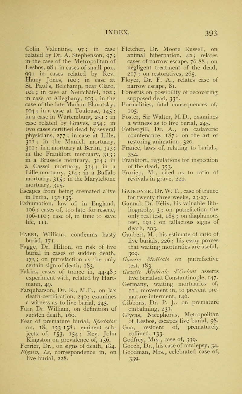 395 Colin Valentine, 97 ; in case ' related by Dr. A. Stephenson, 97; in the case of the Metropolitan of Lesbos, 98 ; in cases of small-pox, 99; in cases related by Rev. Harry Jones, 100; in case at St. Paul's, Belchamp, near Clare, loi ; in case at Neufchatel, 102 ; in case at Alleghany, 103 ; in the case of the late Madam Blavatsky, 104; in a case at Toulouse, 145 ; in a case in Wiirtemburg, 251 ; in case related by Graves, 254 ; in two cases certified dead by several physicians, 277 ; in case at Lille, 311 ; in the Munich mortuary, 311; in a mortuary at Berlin, 313 ; in the Frankfort mortuary, 313 ; in a Brussels mortuary, 314 ; in a Cassel mortuar}', 314; in a Lille mortuaiy, 314; in a Buffalo mortuaiy, 315; in the Marylebone mortuary, 315. Escapes from being cremated alive in India, 132-135. Exhumation, law of, in England, 106 ; cases of, too late for rescue, 106-110; case of, in time to save life, III. Fabri, William, condemns hasty burial, 171. Fagge, Dr. Hilton, on risk of live burial in cases of sudden death, 175 ; on putrefaction as the only certain sign of death, 183. Fakirs, cases of trance in, 44-48 ; experiment with, related by Hart- mann, 49. Farquharson, Dr. R., M.P., on lax death-certification, 240; examines a witness as to live burial, 245. Farr, Dr. William, on definition of sudden death, 160. Fear of premature burial, Spectator on, 18, 153-158; eminent sub- jects of, 153, 154; Rev. John Kingston on prevalence of, 156. Ferrier, Dr., on signs of death, 184. Figaro, Le, correspondence in, on live burial, 228. Fletcher, Dr. Moore Russell, on animal hibernation, 42; relates cases of narrow escape, 76-88 ; on negligent treatment of the dead, 217 ; on restoratives, 265. Floyer, Dr. F. A., relates case of narrow escape, 81. Forestus on possibility of recovering supposed dead, 331. Formalities, fatal consequences of, 105. Foster, Sir Walter, M.D., examines a witness as to live burial, 245. Fothergill, Dr. A., on cadaveric countenance, 187 ; on the art of restoring animation, 320. France, laws of, relating to burials, 354- Frankfort, regulations for inspection of the dead, 353. Froriep, M., cited as to ratio of revivals in grave, 222. Gairdxer, Dr. W. T., case of trance for twenty-three weeks, 23-27. Gannal, Dr. Felix, his valuable Bib- liography, 3 ; on putrefaction the only real test, 185 ; on diaphanous test, 191 ; on fallacious signs of death, 203. Gaubert, M., his estimate of ratio of live burials, 226 ; his essay proves that waiting morturaies are useful, 309- Gazette Medicale on putrefactive test, 183. Gazette Medicale d^O?'ient asserts live burials at Constantinople, 147. Germany, waiting mortuaries of, 11 ; movement in, to prevent pre- mature interment, 146. Gibbons, Dr. P. J., on premature embalming, 231. Glycas, Nicephorus, Metropolitan of Lesbos, escapes live burial, 98. Goa, resident of, prematurely coffined, 133. Godfrey, Mrs., case of, 339. Gooch, Dr., his case of catalepsy, 34. Goodman, Mrs., celebrated case of^ 339-