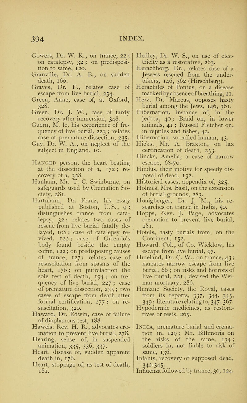 Gowers, Dr. W. R., on trance, 22; on catalepsy, 32 ; on predisposi- tion to same, 120. Granville, Dr. A. B., on sudden death, 160. Graves, Dr. F., relates case of escape from live burial, 254. Green, Anne, case of, at Oxford, 328. Green, Dr. J. W., case of tardy recovery after immersion, 34S. Guern, M. le, his experience of fre- quency of live burial, 223 ; relates case of premature dissection, 235. Guy, Dr. W. A., on neglect of the subject in England, 10. Hanged person, the heart beating at the dissection of a, 172 ; re- covery of a, 328. Hanham, Mr. T. C. Swinburne, on safeguards used by Cremation So- ciety, 281. Hartmann, Dr. Franz, his essay published at Boston, U.S., 9 ; distinguishes trance from cata- lepsy, 32; relates two cases of rescue from live burial fatally de- layed, 108 ; case of catalepsy re- vived, 122; case of Orrendo's body found beside the empty coffin, 122; on predisposing causes of trance, 127; relates case of resuscitation from spasms of the heart, 176; on putrefaction the sole test of death, 194; on fre- quency of live burial, 227 ; case of premature dissection, 235 ; two cases of escape from death after formal certification, 277 ; on re- suscitation, 320. Haward, Dr. Edwin, case of failure of diaphanous test, 188. Haweis. Rev. H. R., advocates cre- mation to prevent live burial, 278. Hearing, sense of, in suspended animation, 335, 336, 337. Heart, disease of, sudden apparent death in, 176. Heart, stoppage of, as test of death, iSi. Hedley, Dr. W. S., on use of elec- tricity as a restorative, 263. Herachborg, Dr., relates case of a Jewess rescued from the under- takers, 146, 362 (Hirschberg). Heraclides of Pontus, on a disease markedbyabsenceof breathing, 21. Herz, Dr. Marcus, opposes hasty burial among the Jews, 146, 361. Hibernation, instance of, in the jerboa, 40; Braid on, in lower animals, 41 ; Russell Fletcher on, in reptiles and fishes, 42. Hibernation, so-called human, 43. Hicks, Mr. A. Braxton, on lax certification of death, 253. Hincks, Amelia, a case of narrow escape, 68-70. Hindus, their motive for speedy dis- posal of dead, 132. Historical cases, appendix of, 325. Holmes, Mrs. Basil, on the extension of burial-grounds, 283. Honigberger, Dr. J. M., his re- searches on trance in India, 50. Hopps, Rev. J. Page, advocates cremation to prevent live burial, 281. Hotels, hasty burials from, on the Continent, 152. Howard. Col., of Co. Wicklow, his escape from live burial, 97. Hufeland, Dr. C. W., on trance, 43; narrates narrow escape from live burial, 66 ; on risks and horrors of live burial, 221; devised the Wei- mar mortuary, 286. Humane Society, the Royal, cases from its reports, 337, 344, 345, 349; literaturerelatingto, 347,367. Hypodermic medicines, as restora- tives or tests, 265. India, premature burial and crema- tion in, 129; Mr. Billimoria on the risks of the same, 134; soldiers in, not liable to risk of same, 136. Infants, recovery of supposed dead, - 342-345- Influenza followed by trance, 30, 124.