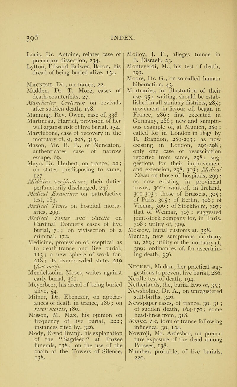 Louis, Dr. Antoine, relates case of premature dissection, 234. Lytton, Edward Bulwer, Baron, his dread of being buried alive, 154- Macnish, Dr., on trance, 22. Madden, Dr. T. More, cases of death-counterfeits, 27. Manchester Criterion on revivals after sudden death, 178. Manning, Rev. Owen, case of, 338. Martineau, Harriet, provision of her will against risk of live burial, 154. Marylebone, case of recovery in the mortuary of, 9, 298, 315. Mason, Mr. R. B., of Nuneaton, authenticates case of narrow escape, 69. Mayo, Dr. Herbert, on trance, 22 ; on states predisposing to same, 127. Medecins verijicatenrs, their duties perfunctorily discharged, 246. Aledical Examiner on putrefactive test, 183. Medical Times on hospital mortu- aries, 299. Medical Tif?ies and Gazette on Cardinal Donnet's cases of live burial, 71 ? '^^ vivisection of a criminal, 172. Medicine, profession of, sceptical as to death-trance and live burial, 113; a new sphere of work for, 218; its overcrowded state, 219 {foot-note). Mendelssohn, Moses, writes against early burial, 361. Meyerbeer, his dread of being buried alive, 54. Milner, Dr. Ebenezer, on appear- ances of death in trance, 1S6; on rigor mortis, 186.. Misson, M. Max, his opinion on frequency of live burial, 222; instances cited by, 326. Mody, Ervadjivanji, his explanation of the  Sagdeed at Parsee funerals, 138 ; on the use of the chain at the Towers of Silence, I-.8. Molloy, J. F., alleges trance in B. Disraeli, 23. Monteverdi, M., his test of death, 193- Moore, Dr. G., on so-called human hibernation, 43. Mortuaries, an illustration of their use, 95 ; waiting, should be estab- lished in all sanitary districts, 285; movement in favour of, began in France, 286; first executed in Germany, 286 ; new and sumptu- ous example of, at Munich, 289 ; called for in London in 1847 by R. Brandon, 289-293 ; as now existing in London, 295-298; only one case of resuscitation reported from same, 298; sug- gestions for their improvement and extension, 298, 303; Medical Times on those of hospitals, 299 ; as now existing in provincial towns, 300; want of, in Ireland, 301-303; those of Brussels, 305; of Paris, 305 ; of Berlin, 306 ; of Vienna, 306 ; of Stockholm, 307 ; that of Weimar, 307 ; suggested joint-stock company for, in Paris, 308 ; utility of, 309. Moscow, burial customs at, 358. Munich, new sumptuous mortuary at, 289; utility of the mortuary at, 309; ordinances of, for ascertain- ing death, 356. Necker, Madam, her practical sug- gestions to prevent live burial, 286. Needle test of death, 194. Netherlands, the, burial laws of, 353 Newsholme, Dr. A., on unregistered still-births, 346. Newspaper cases, of trance, 30, 31 ; of sudden death, 164-170; some head-lines from, 318. Nonna, La, form of trance following influenza, 30, 124. Nowroji, Mr. Ardeshar, on prema- ture exposure of the dead among Parsees, 138. Number, probable, of live burials, 220.