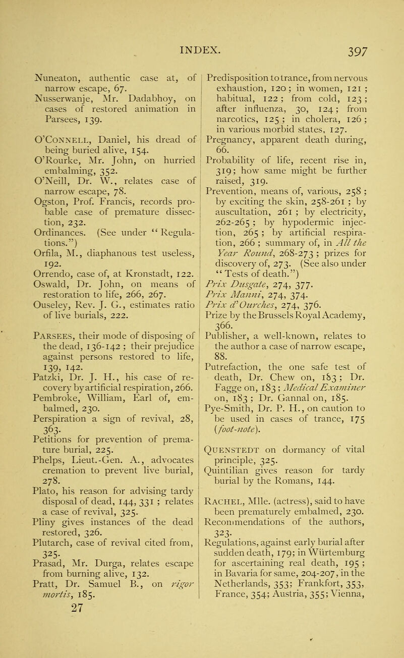 Nuneaton, authentic case at, of narrow escape, 67. Nusserwanje, Mr. Dadabhoy, on cases of restored animation in Parsees, 139. O'CoNNELL, Daniel, his dread of being buried alive, 154. O'Rourke, Mr. John, on hurried embahiiing, 352. O'Neill, Dr. W., relates case of narrow escape, 78- Ogston, Prof. Francis, records pro- bable case of premature dissec- tion, 232. Ordinances. (See under  Regula- tions.) Orfila, M., diaphanous test useless, 192. Orrendo, case of, at Kronstadt, 122. Oswald, Dr. John, on means of restoration to life, 266, 267. Ouseley, Rev. J. G., estimates ratio of live burials, 222. Parsees, their mode of disposing of the dead, 136-142 ; their prejudice against persons restored to life, 139, 142. Patzki, Dr. J. H., his case of re- covery by artificial respiration, 266. Pembroke, William, Earl of, em- balmed, 230. Perspiration a sign of revival, 28, Petitions for prevention of prema- ture burial, 225. Phelps, Lieut.-Gen. A., advocates cremation to prevent live burial, 278. Plato, his reason for advising tardy disposal of dead, 144,331 ; relates a case of revival, 325. Pliny gives instances of the dead restored, 326. Plutarch, case of revival cited from, 325- Prasad, Mr. Durga, relates escape from burning alive, 132. Pratt, Dr. Samuel B., on 7'igor mortis, 185. 27 Predisposition to trance, from nervous exhaustion, 120; in women, 121 ; habitual, 122; from cold, 123 ; after influenza, 30, 124; from narcotics, 125 ; in cholera, 126 ; in various morbid states, 127. Pregnancy, apparent death during, 66. Probability of life, recent rise in, 319; how same might be further raised, 319. Prevention, means of, various, 258 ; by exciting the skin, 258-261 ; by auscultation, 261 ; by electricity, 262-265 5 by hypodermic injec- tion, 265 ; by artificial respira- tion, 266 ; summary of, in All the Year Rounds 268-273 ; prizes for discover}'' of, 273. (See also under Tests of death.) Prix Dusgate, 274, 377. Prix Manni, 274, 374. Prix d'Ourches, 274, 376. Prize by the Brussels Royal Academy, 366. Publisher, a well-known, relates to the author a case of narrow escape, 88. Putrefaction, the one safe test of death, Dr. Chew on, 183; Dr. Fagge on, 183 ; Medical Examiner on, 183 ; Dr. Gannal on, 185. Pye-Smith, Dr. P. H., on caution to be used in cases of trance, 175 [foot-note). QuENSTEDT on dormancy of vital principle, 325. Quintilian gives reason for tardy burial by the Romans, 144. Rachel, Mile, (actress), said to have been prematurely embalmed, 230. Recommendations of the authors, 323- Regulations, against early burial after sudden death, 179; in Wiirtemburg for ascertaining real death, 195 ; in Bavaria for same, 204-207, in the Netherlands, 353; Frankfort, 353, France, 354; Austria, 355; Vienna,