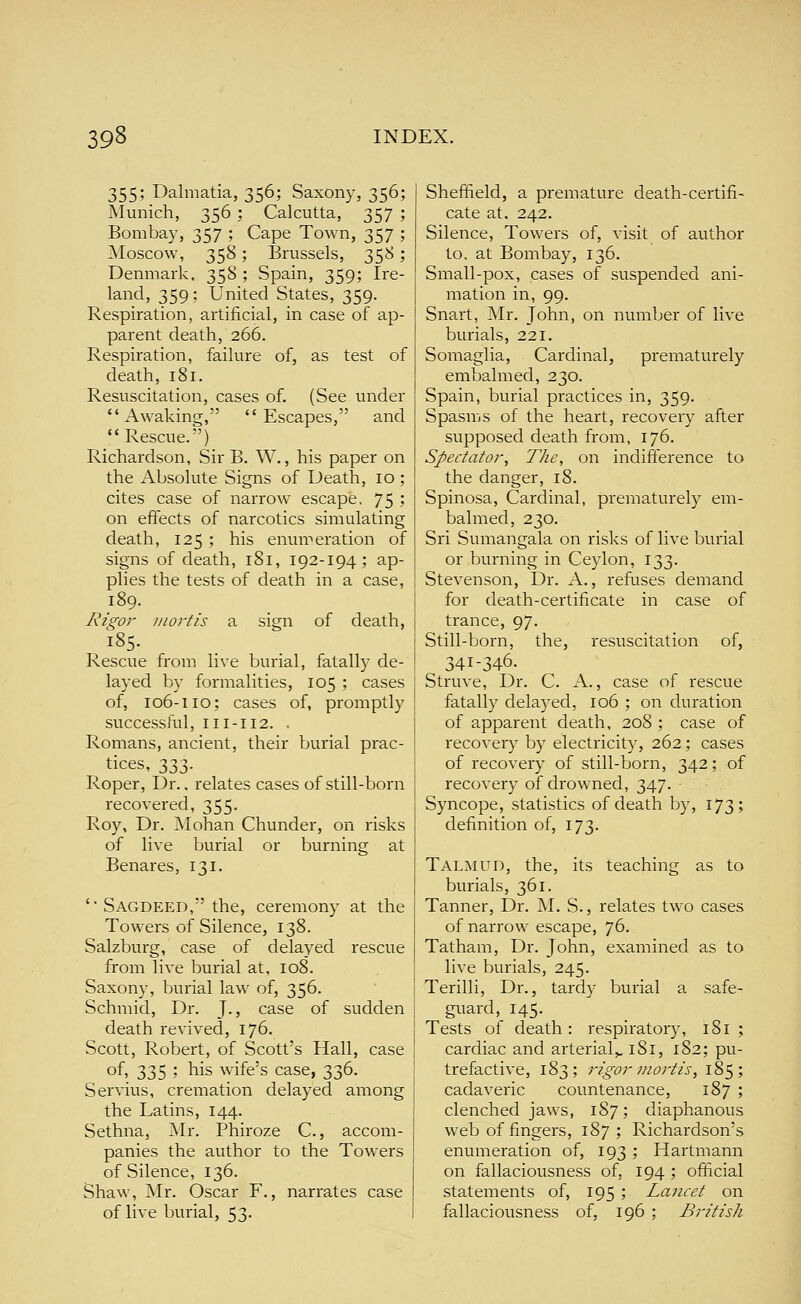 355; Dalmatia, 356; Saxony, 356; Munich, 356 ; Calcutta, 357 ; Bombay, 357 ; Cape Town, 357 ; Moscow, 358; Brussels, 358; Denmark. 358 ; Spain, 359; Ire- land, 359 ; United States, 359. Respiration, artificial, in case of ap- parent death, 266. Respiration, failure of, as test of death, 181. Resuscitation, cases of. (See under Awaking, Escapes, and Rescue.) Richardson, Sir B. W., his paper on the Absolute Signs of Death, 10 ; cites case of narrow escape. 75 ? on effects of narcotics simulating death, 125 ; his enumeration of signs of death, 181, 192-194; ap- plies the tests of death in a case, 189. Rigor mortis a sign of death, 185. Rescue from live burial, fatally de- layed by formalities, 105 ; cases of, 106-110; cases of, promptly successful, 111-112. . Romans, ancient, their burial prac- tices, 333. Roper, Dr.. relates cases of still-born recovered, 355. Roy, Dr. Mohan Chunder, on risks of live burial or burning at Benares, 131. '■ Sagdeed, the, ceremony at the Towers of Silence, 138. Salzburg, case of delayed rescue from live burial at, 108. Saxony, burial law of, 356. Schmid, Dr. J., case of sudden death revived, 176. Scott, Robert, of Scott's Hall, case of, 335 ; his wife's case, 336. Servius, cremation delayed among the Latins, 144. Sethna, Mr. Phiroze C., accom- panies the author to the Towers of Silence, 136. Shaw, Mr. Oscar F., narrates case of live burial, 53. Sheffield, a premature death-certifi- cate at. 242. Silence, Towers of, visit of author to. at Bombay, 136. Small-pox, cases of suspended ani- mation in, 99. Snart, Mr. John, on number of live burials, 221. Somaglia, Cardinal, prematurely embalmed, 230. Spain, burial practices in, 359. Spasms of the heart, recovery after supposed death from, 176. Spectator, The, on indifference to the danger, 18. Spinosa, Cardinal, prematurely em- balmed, 230. Sri Sumangala on risks of live burial or burning in Ceylon, 133. Stevenson, Dr. A., refuses demand for death-certificate in case of trance, 97. Still-born, the, resuscitation of, 341-346. Struve, Dr. C. A., case of rescue fatally delayed, 106 ; on duration of apparent death, 208 ; case of recovery by electricity, 262 ; cases of recovery of still-born, 342; of recovery of drowned, 347. Syncope, statistics of death by, 173? definition of, 173. Talmud, the, its teaching as to burials, 361. Tanner, Dr. M. S., relates two cases of narrow escape, 76. Tatham, Dr. John, examined as to live burials, 245. Terilli, Dr., tardy burial a safe- guard, 145. Tests of death: respiratory, 181; cardiac and arterial,, iSi, 182; pu- trefactive, 183; rigor iuo7'tis, 185; cadaveric countenance, 187 ; clenched jaws, 187; diaphanous web of fingers, 187; Richardson's enumeration of, 193 ; Hartmann on fallaciousness of, 194 ; official statements of, 195 ; Lancet on fallaciousness of, 196 ; British