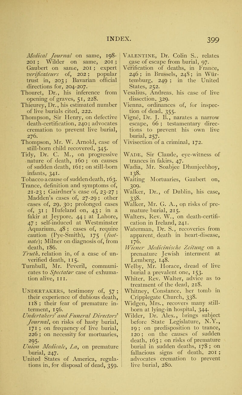 ;99 Medical Journal on same, 198- 201 ; Wilder on same, 201 ; Gaubert on same, 201 ; expert verificateiirs of, 202; popular trust in, 203; Bavarian official directions for, 204-207. Thouret, Dr., his inference from opening of graves, 51, 228. Thieurey, Dr., his estimated number of live burials cited, 222. Thompson, Sir Henry, on defective death-certification, 240; advocates cremation to prevent live burial, 276. Thompson, Mr. W. Arnold, case of still-born child recovered, 345. Tidy, Dr. C. M., on progressive -nature of death, 160; on causes of sudden death, 161; on still-born infants, 341. Tobacco a cause of sudden death, 163. Trance, definition and symptoms of, 21-23 ; Gairdners case of, 23-27 ; Madden's cases of, 27-29 ; other cases of, 29, 30; prolonged cases of, 31 ; Ilufeland on, 43; in a fakir at Jeypore, 44; at Lahore, 47 ; self-induced at Westminster Aquarium, 48 ; cases of, require caution (Pye-Smith), 175 (foot- note)', Milner on diagnosis of, from death, 186. Truths relation in, of a case of un- verified death, 115. Turnbull, Mr. Peveril, communi- cates to Spectator case of exhuma- tion alive, III. Undertakers, testimony of, 57 ; their experience of dubious death, 118; their fear of premature in- terment, 156. Undertakers' and Fttneral Directors' Jotu'Jial, on risks of hasty burial, 171 ; on frequency of live burial, 226 ; on necessity for mortuaries, 295- Union Medicate, La, on premature burial, 247. United States of America, regula- tions in, for disposal of dead, 359. Valentine, Dr. Colin S.. relates case of escape from burial, 97. Verification of deaths, in France, 246 ; in Brussels, 248; in Wiir- temburg, 249 ; in the United States, 252. Vesalius, Andreas, his case of live dissection, 329. Vienna, ordinances of, for inspec- tion of dead, 355. Vigne, Dr. J. B., narates a naiTow escape, 66 ; testamentary direc- tions to prevent his own live burial, 257. Vivisection of a criminal, 172. Wade, Sir Claude, eye-witness of trances in fakirs, 47. Wadia, INIr. Soabjee Dhunjeebhoy, 138. Mortuaries, Gaubert on, Dr., of Dublin, his case, Waiting 309- Walker, 338. Walker, Mr. G. A., on risks of pre- mature burial, 215. Walters, Rev. W., on death-certifi- cation in Ireland, 241. Waterman, Dr. S., recoveries from apparent^ death in heart-disease, 176. Wiener Medicinische Zeitiing on a premature Jewish interment at Lemberg, 148. Welby, Mr. Horace, dread of live burial a prevalent one, 153. Whiter, Rev. Walter, advice as to treatment of the dead, 218. Whitney, Constance, her tomb in Cripplegate Church, 338. Widgen, Mrs., recovers many still- born at lying-in hospital, 344. Wilder, Dr. Alex., brings subject before State Legislature, N.Y,, 19; on predisposition to trance, 120; on the causes of sudden death, 163; on risks of premature burial in sudden deaths, 178 ; on fallacious signs of death, 201 ; advocates cremation to prevent live burial, 280.