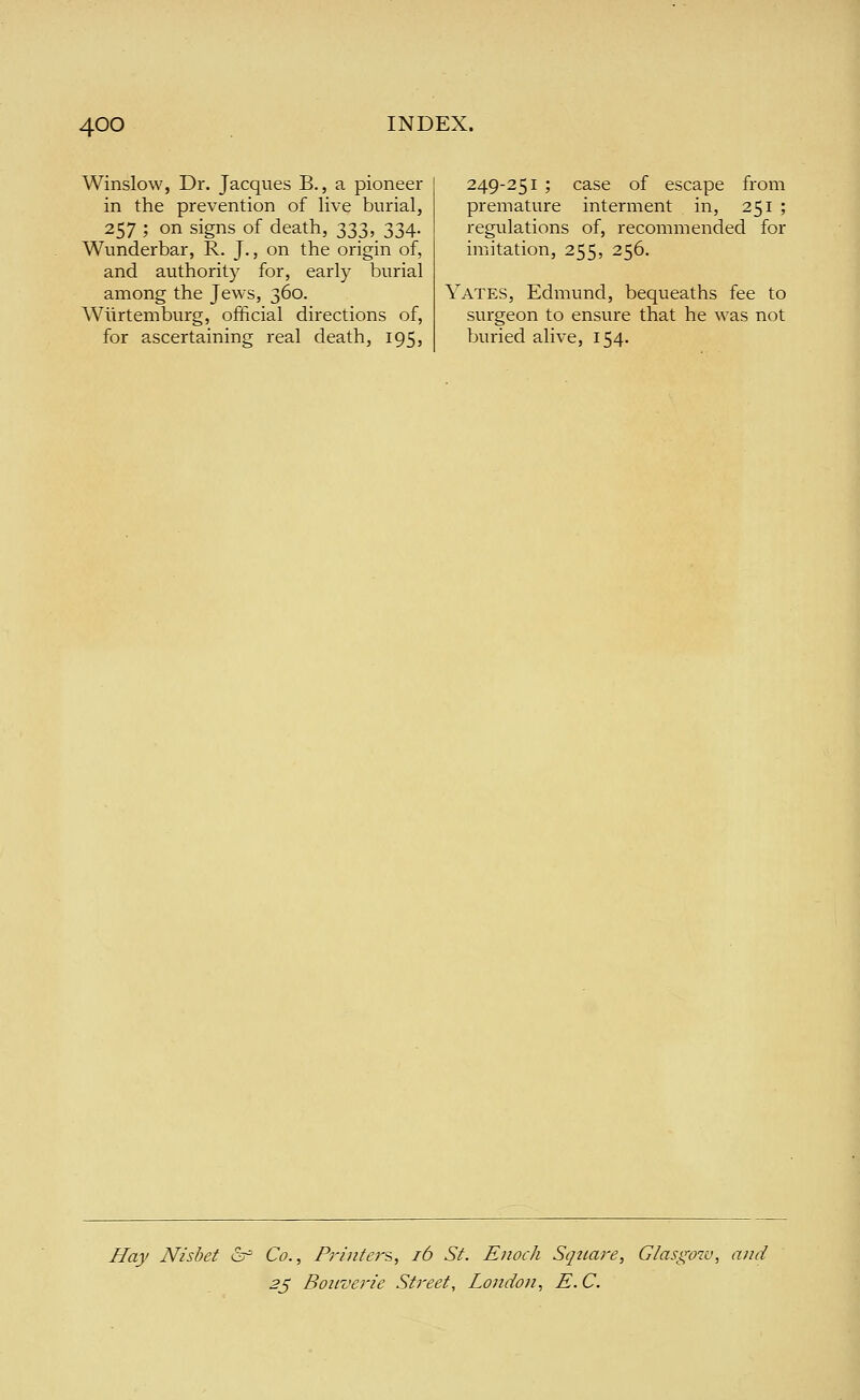 Winslow, Dr. Jacques B., a pioneer in the prevention of live burial, 257 ; on signs of death, 333, 334. Wunderbar, R. J., on the origin of, and authority for, early burial among the Jews, 360. Wlirtemburg, official directions of, for ascertaining real death, 195, 249-251 ; case of escape from premature interment in, 251 ; regulations of, recommended for imitation, 255, 256. Yates, Edmund, bequeaths fee to surgeon to ensure that he was not buried alive, 154, Hay Nisbet &^ Co., Pj-inter?,, 16 St. Enoch Square, Glasgow, and 2J Boiiverie Street, London, E. C.